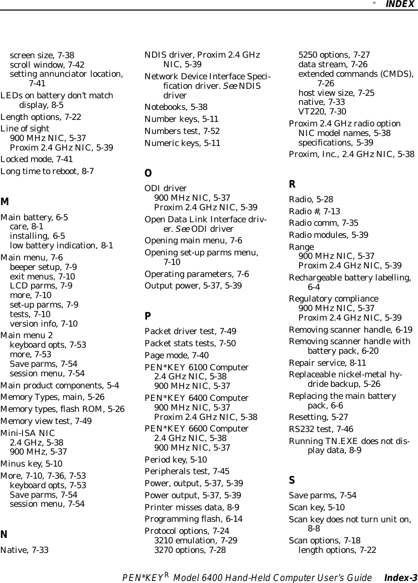 &quot;INDEXPEN*KEYRModel6400 Hand-HeldComputerUser’sGuide Index-3screensize,7-38scroll window,7-42settingannunciatorlocation,7-41LEDsonbatterydon’tmatchdisplay,8-5Lengthoptions,7-22Line ofsight900 MHzNIC,5-37Proxim2.4GHzNIC,5-39Lockedmode,7-41Longtimetoreboot,8-7MMainbattery,6-5care,8-1installing,6-5lowbatteryindication,8-1Mainmenu,7-6beepersetup,7-9exitmenus,7-10LCDparms,7-9more,7-10set-up parms,7-9tests,7-10versioninfo,7-10Mainmenu 2keyboardopts,7-53more,7-53Saveparms,7-54sessionmenu,7-54Mainproductcomponents,5-4MemoryTypes,main,5-26Memorytypes,flashROM,5-26Memory viewtest,7-49Mini-ISANIC2.4GHz,5-38900 MHz,5-37Minuskey,5-10More,7-10,7-36,7-53keyboardopts,7-53Saveparms,7-54sessionmenu,7-54NNative,7-33NDISdriver,Proxim2.4GHzNIC,5-39NetworkDeviceInterfaceSpeci-ficationdriver.See NDISdriverNotebooks,5-38Numberkeys,5-11Numberstest,7-52Numerickeys,5-11OODIdriver900 MHzNIC,5-37Proxim2.4GHzNIC,5-39OpenDataLinkInterfacedriv-er.See ODIdriverOpeningmainmenu,7-6Openingset-up parmsmenu,7-10Operatingparameters,7-6Outputpower,5-37,5-39PPacketdrivertest,7-49Packetstatstests,7-50Pagemode,7-40PEN*KEY6100 Computer2.4GHzNIC,5-38900 MHzNIC,5-37PEN*KEY6400 Computer900 MHzNIC,5-37Proxim2.4GHzNIC,5-38PEN*KEY6600 Computer2.4GHzNIC,5-38900 MHzNIC,5-37Periodkey,5-10Peripheralstest,7-45Power,output,5-37,5-39Poweroutput,5-37,5-39Printermissesdata,8-9Programmingflash,6-14Protocoloptions,7-243210 emulation,7-293270 options,7-285250 options,7-27datastream,7-26extendedcommands(CMDS),7-26hostviewsize,7-25native,7-33VT220,7-30Proxim2.4GHzradio optionNICmodelnames,5-38specifications,5-39Proxim,Inc., 2.4GHzNIC,5-38RRadio,5-28Radio#,7-13Radiocomm,7-35Radiomodules,5-39Range900 MHzNIC,5-37Proxim2.4GHzNIC,5-39Rechargeablebatterylabelling,6-4Regulatorycompliance900 MHzNIC,5-37Proxim2.4GHzNIC,5-39Removingscannerhandle,6-19Removingscannerhandlewithbatterypack,6-20Repairservice,8-11Replaceablenickel-metalhy-dridebackup,5-26Replacingthemainbatterypack,6-6Resetting,5-27RS232 test,7-46RunningTN.EXEdoesnotdis-playdata,8-9SSaveparms,7-54Scankey,5-10Scankeydoesnot turn uniton,8-8Scanoptions,7-18lengthoptions,7-22