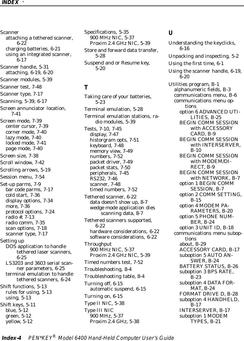 INDEX &quot;Index-4PEN*KEYRModel6400 Hand-HeldComputerUser’sGuideScannerattachingatetheredscanner,6-22chargingbatteries,6-21usinganintegratedscanner,6-17Scannerhandle,5-31attaching,6-19,6-20Scannermodules,5-39Scannertest,7-48Scannertype,7-17Scanning,5-39,6-17Screenannunciatorlocation,7-41Screenmode,7-39center cursor,7-39cornermode,7-40lazymode,7-40lockedmode,7-41pagemode,7-40Screensize,7-38Scroll window,7-42Scrollingarrows,5-19Sessionmenu,7-54Set-up parms,7-9bar codeparms,7-17coldstart,7-36displayoptions,7-34more,7-36protocoloptions,7-24radio#,7-13radiocomm,7-35scanoptions,7-18scannertype,7-17SettingupDOSapplicationtohandletetheredlaserscanners,6-25LS3203 and3603 serialscan-nerparameters,6-25terminalemulationtohandletetheredscanners,6-24Shiftfunctions,5-13rulesforusing,5-13using,5-13Shiftkeys,5-11blue,5-12green,5-12yellow,5-12Specifications,5-35900 MHzNIC,5-37Proxim2.4GHzNIC,5-39Storeandforward datatransfer,5-28SuspendandorResumekey,5-20TTakingcare ofyourbatteries,5-23Terminalemulation,5-28Terminalemulationstations,ra-diomodules,5-39Tests,7-10,7-45display,7-47historgramopts,7-51keyboard,7-48memory view,7-49numbers,7-52packetdriver,7-49packetstats,7-50peripherals,7-45RS232,7-46scanner,7-48timednumbers,7-52Tetheredscanner,6-22datadoesn’tshowup,8-7wedgemodeapplicationdiesscanningdata,8-7Tetheredscanners supported,6-22hardwareconsiderations,6-22softwareconsiderations,6-22Throughput900 MHzNIC,5-37Proxim2.4GHzNIC,5-39Timednumberstest,7-52Troubleshooting,8-4Troubleshootingtable,8-4Turningoff,6-15automaticsuspend,6-15Turningon,6-15TypeII NIC,5-38TypeIII NIC900 MHz,5-37Proxim2.4GHz,5-38UUnderstandingthekeyclicks,6-16Unpackingandinspecting,5-2Usingthefirst time,6-1Usingthescannerhandle,6-19,6-20Utilitiesprogram,B-1alphanumericfields,B-3communicationsmenu,B-6communicationsmenu op-tionsoption6ADVANCEDUTI-LITIES,B-25BEGINCOMM SESSIONwithACCESSORYCARD,B-9BEGINCOMM SESSIONwithINTERSERVER,B-10BEGINCOMM SESSIONwithMODEM/DI-RECT,B-9BEGINCOMM SESSIONwithNETWORK,B-7option1BEGINCOMMSESSION,B-7option2COMM SETTING,B-15option4MODEMPA-RAMETERS,B-20option5PHONENUM-BER,B-24option3UNITID,B-18communicationsmenu subop-tionsabout,B-29ACCESSORYCARD,B-17suboption5AUTOAN-SWER,B-24BATTERYSTATUS,B-26suboption3BPSRATE,B-23suboption4DATAFOR-MAT,B-24FORMATDRIVE D,B-28suboption4HANDHELD,B-17INTERSERVER,B-17suboption1MODEMTYPES,B-21