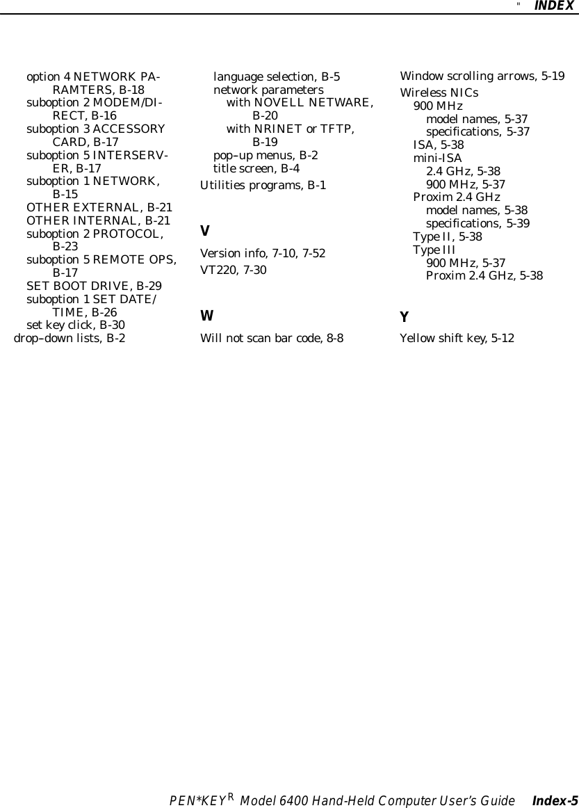 &quot;INDEXPEN*KEYRModel6400 Hand-HeldComputerUser’sGuide Index-5option4NETWORKPA-RAMTERS,B-18suboption2MODEM/DI-RECT,B-16suboption3ACCESSORYCARD,B-17suboption5INTERSERV-ER,B-17suboption1NETWORK,B-15OTHER EXTERNAL,B-21OTHER INTERNAL,B-21suboption2PROTOCOL,B-23suboption5REMOTEOPS,B-17SETBOOTDRIVE,B-29suboption1SETDATE/TIME,B-26setkeyclick,B-30drop--downlists,B-2languageselection,B-5networkparameterswithNOVELL NETWARE,B-20withNRINETorTFTP,B-19pop--upmenus,B-2titlescreen,B-4Utilitiesprograms,B-1VVersioninfo,7-10,7-52VT220,7-30WWill notscanbar code,8-8Windowscrollingarrows,5-19Wireless NICs900 MHzmodelnames,5-37specifications,5-37ISA,5-38mini-ISA2.4GHz,5-38900 MHz,5-37Proxim2.4GHzmodelnames,5-38specifications,5-39TypeII,5-38TypeIII900 MHz,5-37Proxim2.4GHz,5-38YYellowshiftkey,5-12