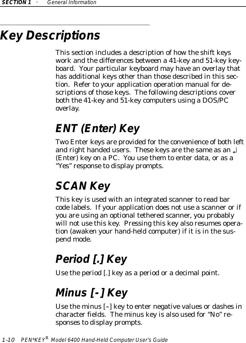 SECTION1&quot;GeneralInformation1-10 PEN*KEYRModel6400 Hand-HeldComputerUser’sGuideKey DescriptionsThis sectionincludesadescriptionofhowtheshiftkeysworkandthedifferencesbetweena 41-keyand51-keykey-board.Yourparticularkeyboardmayhaveanoverlaythathasadditionalkeysotherthanthosedescribedinthis sec-tion.Refertoyourapplicationoperationmanualforde-scriptionsofthosekeys.Thefollowingdescriptionscoverboththe41-keyand51-keycomputersusingaDOS/PCoverlay.ENT(Enter)KeyTwoEnterkeysareprovidedfortheconvenience ofbothleftandrighthandedusers.Thesekeysarethesameasan¿(Enter)keyonaPC.You usethem to enterdata,orasa“Yes”responsetodisplayprompts.SCAN KeyThiskeyisusedwithanintegratedscannertoreadbarcodelabels.Ifyourapplicationdoesnotuseascannerorifyouareusinganoptionaltetheredscanner,youprobablywill notusethiskey.Pressingthiskeyalsoresumesopera-tion(awakenyourhand-heldcomputer)ifitisinthesus-pendmode.Period [.]KeyUsetheperiod[.]keyasaperiodoradecimalpoint.Minus[-] KeyUsetheminus[--] keyto enternegativevaluesordashesincharacterfields.Theminuskeyisalsousedfor“No”re-sponsestodisplayprompts.