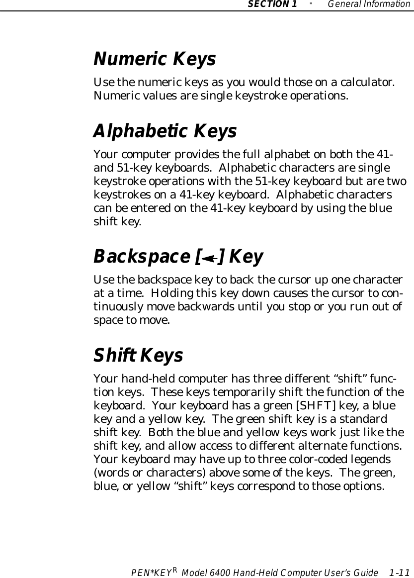 SECTION1&quot;GeneralInformationPEN*KEYRModel6400 Hand-HeldComputerUser’sGuide 1-11NumericKeysUsethenumerickeysasyouwouldthose onacalculator.Numericvaluesaresinglekeystroke operations.AlphabeticKeysYour computerprovidesthefull alphabetonboththe41-and51-keykeyboards.Alphabetic charactersaresinglekeystroke operationswiththe51-keykeyboardbutaretwokeystrokesona 41-keykeyboard.Alphabetic characterscanbe enteredonthe41-keykeyboardbyusingtheblueshiftkey.Backspace [ ] KeyUsethebackspacekeytobackthecursoruponecharacteratatime.Holdingthiskeydowncausesthecursortocon-tinuouslymovebackwardsuntil youstoporyourun outofspacetomove.Shift KeysYourhand-heldcomputerhasthree different “shift” func-tionkeys.Thesekeystemporarilyshift thefunctionofthekeyboard.Yourkeyboardhasagreen[SHFT]key,a bluekeyandayellowkey.Thegreenshiftkeyisastandardshiftkey.Boththeblueandyellowkeysworkjustliketheshiftkey,andallowaccess todifferentalternatefunctions.Yourkeyboardmayhaveuptothree color-codedlegends(wordsor characters)abovesome ofthekeys.Thegreen,blue,oryellow“shift” keyscorrespondtothose options.