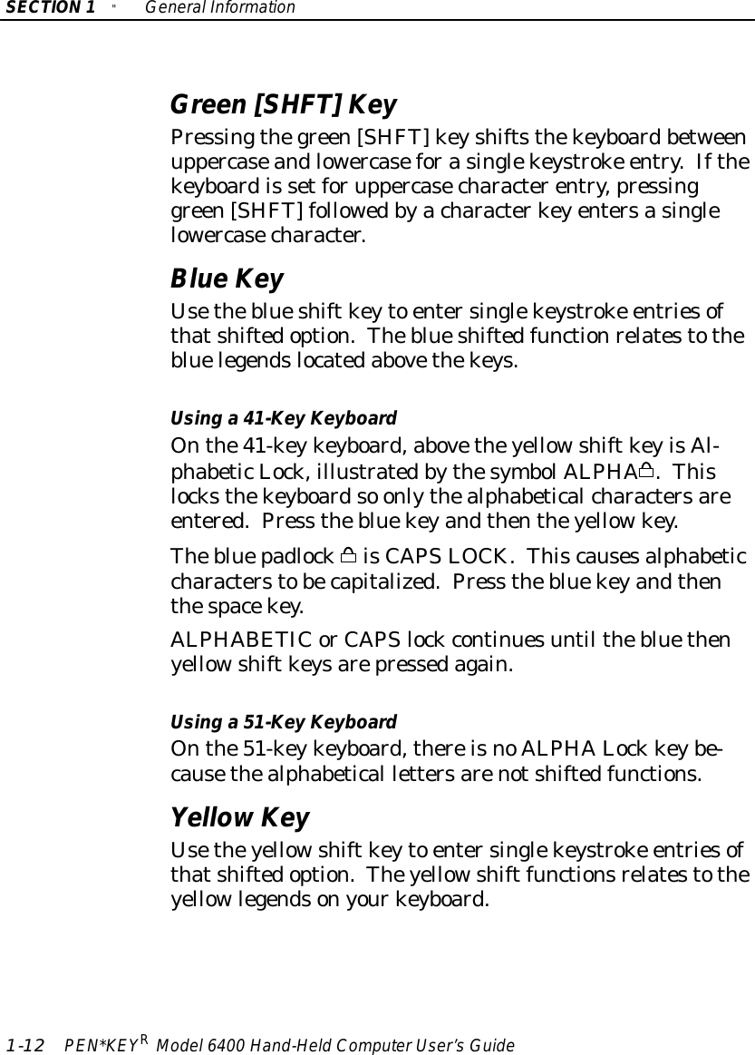 SECTION1&quot;GeneralInformation1-12 PEN*KEYRModel6400 Hand-HeldComputerUser’sGuideGreen[SHFT]KeyPressingthegreen[SHFT]keyshiftsthekeyboardbetweenuppercaseandlowercaseforasinglekeystroke entry.Ifthekeyboardis setforuppercasecharacterentry,pressinggreen[SHFT] followedbyacharacterkeyentersasinglelowercasecharacter.BlueKeyUsetheblueshiftkeyto entersinglekeystroke entriesofthatshiftedoption.Theblueshiftedfunctionrelatestothebluelegendslocatedabovethekeys.Using a 41-Key KeyboardOnthe41-keykeyboard,abovetheyellowshiftkeyisAl-phabeticLock,illustratedbythesymbolALPHA.Thislocksthekeyboardso onlythealphabeticalcharactersareentered.Press thebluekeyandthentheyellowkey.ThebluepadlockisCAPSLOCK. Thiscausesalphabeticcharacterstobecapitalized.Press thebluekeyandthenthespacekey.ALPHABETICorCAPSlockcontinuesuntil thebluethenyellowshiftkeysarepressedagain.Using a 51-Key KeyboardOnthe51-keykeyboard,thereisnoALPHALock keybe-causethealphabetical lettersarenotshiftedfunctions.YellowKeyUsetheyellowshiftkeyto entersinglekeystroke entriesofthatshiftedoption.Theyellowshiftfunctionsrelatestotheyellowlegendsonyourkeyboard.