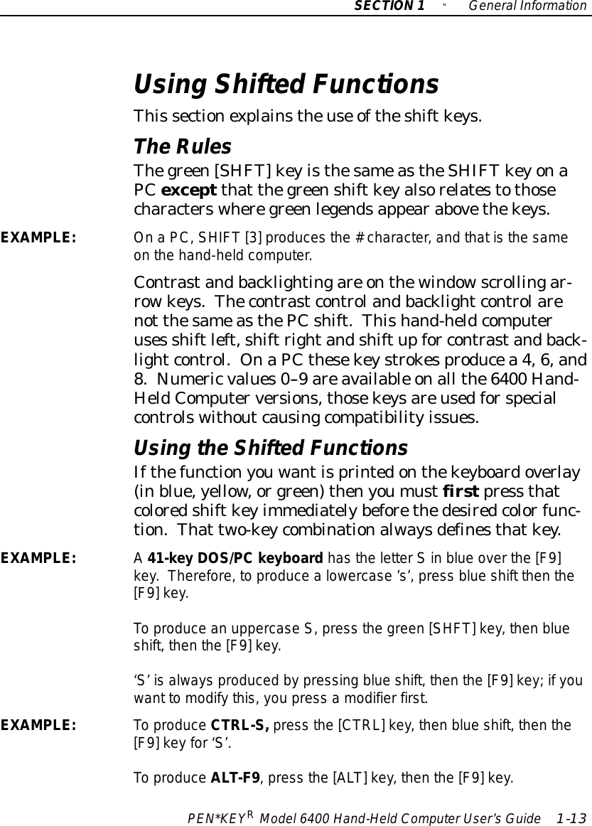 SECTION1&quot;GeneralInformationPEN*KEYRModel6400 Hand-HeldComputerUser’sGuide 1-13Using Shifted FunctionsThis sectionexplainstheuse oftheshiftkeys.TheRulesThegreen[SHFT]keyisthesameastheSHIFT keyonaPCexceptthat thegreenshiftkeyalsorelatestothosecharacterswheregreenlegendsappearabovethekeys.EXAMPLE:OnaPC,SHIFT [3]producesthe#character,and thatisthe sameon the hand-heldcomputer.Contrastandbacklightingare onthewindowscrollingar-rowkeys.Thecontrastcontrolandbacklightcontrolarenot thesameasthePCshift.Thishand-heldcomputeruses shiftleft,shiftrightandshiftupfor contrastandback-lightcontrol. OnaPCthesekeystrokesproducea 4,6,and8.Numericvalues0--9 areavailable onall the6400 Hand-HeldComputerversions,thosekeysareusedforspecialcontrolswithoutcausingcompatibilityissues.Using theShifted FunctionsIfthefunctionyouwantisprintedonthekeyboardoverlay(inblue,yellow, orgreen)thenyoumustfirstpress thatcoloredshiftkeyimmediatelybeforethedesiredcolorfunc-tion.That two-keycombinationalwaysdefinesthatkey.EXAMPLE:A41-key DOS/PCkeyboardhasthe letterSin blue overthe [F9]key.Therefore, to producealowercase’s’,press blue shift then the[F9]key.To produce an uppercaseS,press the green [SHFT]key, then blueshift, then the [F9]key.‘S’ isalways produced bypressing blue shift, then the [F9]key;ifyouwant tomodifythis,you press amodifierfirst.EXAMPLE:To produceCTRL-S,press the [CTRL]key, then blue shift, then the[F9]keyfor‘S’.To produceALT-F9,press the [ALT]key, then the [F9]key.