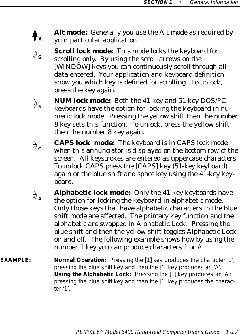 ASNCASECTION1&quot;GeneralInformationPEN*KEYRModel6400 Hand-HeldComputerUser’sGuide 1-17Altmode:Generally you usetheAlt modeasrequiredbyyourparticularapplication.Scroll lockmode:Thismodelocksthekeyboardforscrollingonly.Byusingthescroll arrowsonthe[WINDOW]keysyoucancontinuouslyscroll throughalldataentered.Yourapplicationandkeyboard definitionshowyouwhichkeyisdefinedforscrolling.Tounlock,press thekeyagain.NUMlockmode:Boththe41-keyand51-keyDOS/PCkeyboardshavethe optionforlockingthekeyboardin nu-mericlockmode.Pressingtheyellowshift thenthenumber8keysetsthisfunction.Tounlock,press theyellowshiftthenthenumber8keyagain.CAPSlockmode:ThekeyboardisinCAPSlockmodewhenthisannunciatorisdisplayedonthebottomrowofthescreen.All keystrokesare enteredasuppercasecharacters.TounlockCAPSpress the[CAPS]key(51-keykeyboard)againortheblueshiftandspacekeyusingthe41-keykey-board.Alphabeticlockmode:Onlythe41-keykeyboardshavethe optionforlockingthekeyboardinalphabeticmode.Onlythosekeysthathavealphabetic charactersintheblueshift modeareaffected.TheprimarykeyfunctionandthealphabeticareswappedinAlphabeticLock.Pressingtheblueshiftandthentheyellowshift togglesAlphabeticLockonandoff.Thefollowingexampleshowshowbyusingthenumber1key youcanproducecharacters1orA.EXAMPLE:NormalOperation:Pressing the [1]keyproducesthe character‘1’;pressing the blue shift keyand then the [1]keyproducesan ‘A’.Using theAlphabeticLock:Pressing the [1]keyproducesan ‘A’;pressing the blue shift keyand then the [1]keyproducesthe charac-ter‘1’.