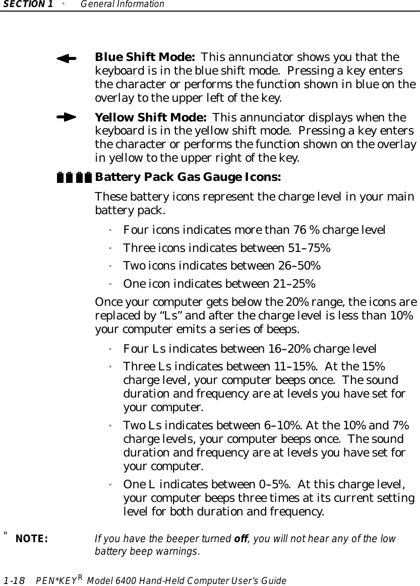 SECTION1&quot;GeneralInformation1-18 PEN*KEYRModel6400 Hand-HeldComputerUser’sGuideBlueShiftMode:Thisannunciatorshowsyouthat thekeyboardisintheblueshift mode.Pressingakeyentersthecharacterorperformsthefunctionshowninblue ontheoverlaytotheupperleftofthekey.YellowShiftMode:Thisannunciatordisplayswhenthekeyboardisintheyellowshift mode.Pressingakeyentersthecharacterorperformsthefunctionshownonthe overlayinyellowtotheupper rightofthekey.BatteryPackGasGaugeIcons:Thesebatteryiconsrepresent thechargelevel inyourmainbatterypack.&quot;Fouriconsindicatesmorethan76 %chargelevel&quot;Three iconsindicatesbetween51--75%&quot;Twoiconsindicatesbetween26--50%&quot;Oneiconindicatesbetween21--25%Onceyour computergetsbelowthe20%range,theiconsarereplacedby“Ls”andafterthechargelevel isless than10%your computeremitsaseriesofbeeps.&quot;FourLsindicatesbetween16--20%chargelevel&quot;Three Lsindicatesbetween11--15%.At the15%chargelevel,your computerbeepsonce.Thesounddurationandfrequencyareatlevelsyou havesetforyour computer.&quot;TwoLsindicatesbetween6--10%.At the10%and7%chargelevels,your computerbeepsonce.Thesounddurationandfrequencyareatlevelsyou havesetforyour computer.&quot;OneLindicatesbetween0--5%.At thischargelevel,your computerbeepsthree timesatitscurrentsettinglevelforbothdurationandfrequency.&quot;NOTE:If you havethe beeperturned off,you will nothearanyof the lowbatterybeep warnings.