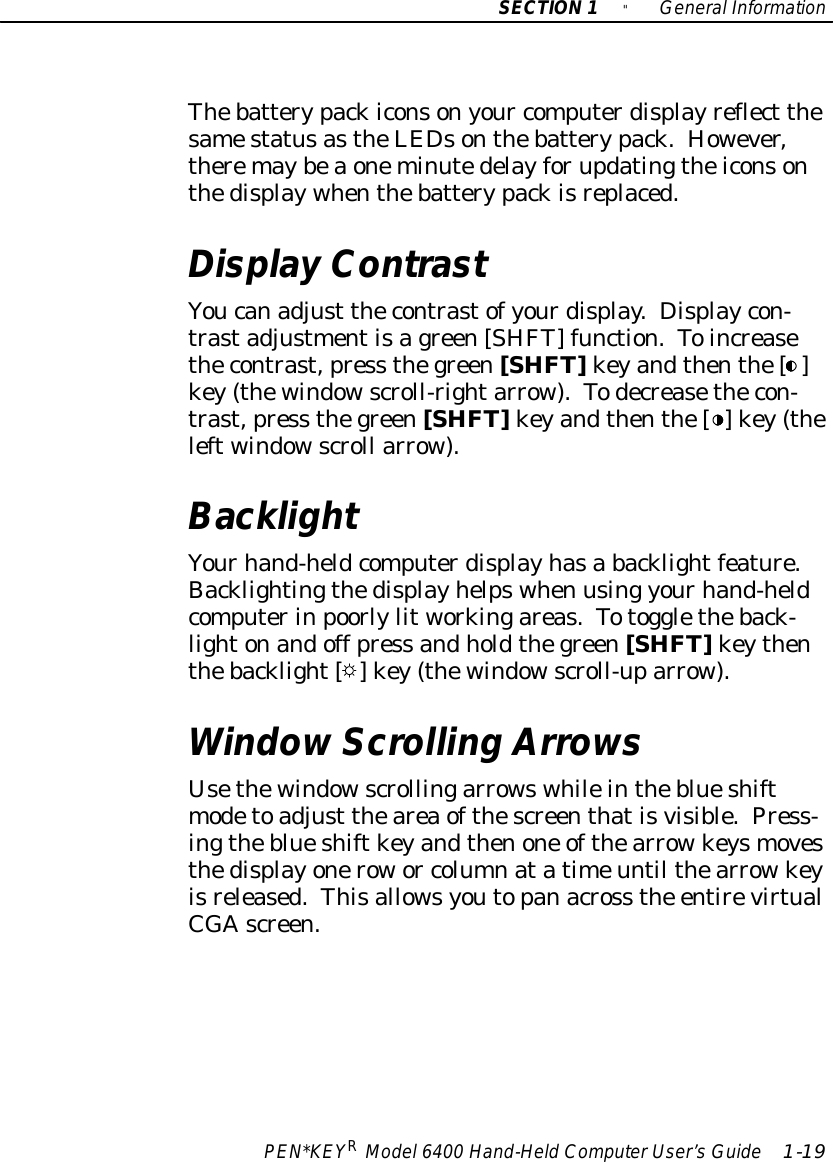 SECTION1&quot;GeneralInformationPEN*KEYRModel6400 Hand-HeldComputerUser’sGuide 1-19Thebatterypackiconsonyour computerdisplayreflect thesamestatusastheLEDsonthebatterypack.However,theremaybeaoneminutedelayforupdatingtheiconsonthedisplaywhenthebatterypackisreplaced.Display ContrastYoucanadjust thecontrastofyourdisplay. Displaycon-trastadjustmentisagreen[SHFT] function.Toincreasethecontrast,press thegreen[SHFT]keyandthenthe[ ]key(thewindowscroll-rightarrow).Todecreasethecon-trast,press thegreen[SHFT]keyandthenthe[ ] key(theleftwindowscroll arrow).BacklightYourhand-heldcomputerdisplayhasa backlightfeature.Backlightingthedisplayhelpswhen using yourhand-heldcomputerinpoorlylitworkingareas.Totoggletheback-lightonandoff press andholdthegreen[SHFT]keythenthebacklight[ ] key(thewindowscroll-uparrow).WindowScrolling ArrowsUsethewindowscrollingarrowswhileintheblueshiftmodetoadjust theareaofthescreenthatisvisible.Press-ingtheblueshiftkeyandthenone ofthearrowkeysmovesthedisplayonerowor columnatatimeuntil thearrowkeyisreleased.Thisallowsyoutopanacross the entirevirtualCGAscreen.