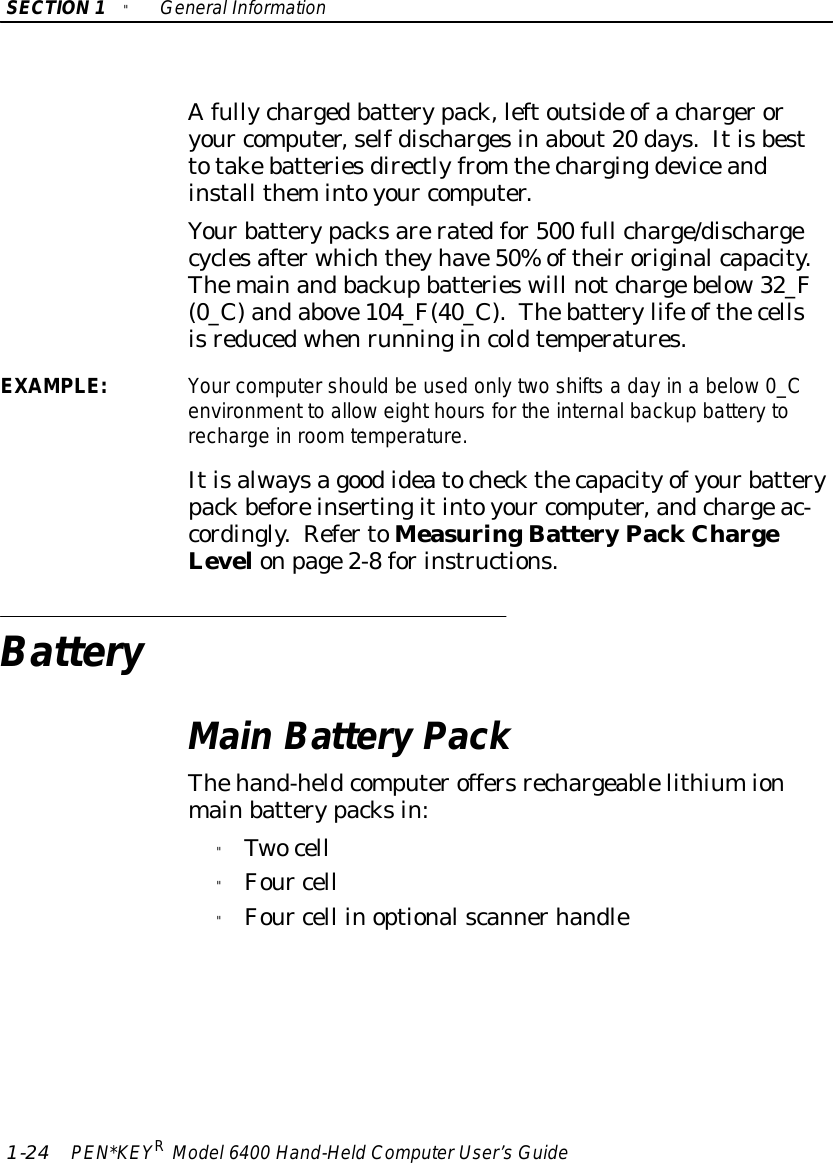 SECTION1&quot;GeneralInformation1-24 PEN*KEYRModel6400 Hand-HeldComputerUser’sGuideAfullychargedbatterypack,leftoutside ofachargeroryour computer,selfdischargesinabout20 days.Itisbesttotakebatteriesdirectlyfrom thechargingdeviceandinstall themintoyour computer.Yourbatterypacksareratedfor500 full charge/dischargecyclesafterwhichtheyhave50%oftheiroriginalcapacity.Themainandbackupbatterieswill notchargebelow32_F(0_C)andabove104_F(40_C).Thebatterylife ofthecellsisreducedwhenrunningincoldtemperatures.EXAMPLE:Yourcomputershould be used onlytwoshiftsa dayin a below0_Cenvironment to alloweighthoursforthe internalbackup batterytorecharge inroomtemperature.Itisalwaysagoodideatocheckthecapacityofyourbatterypackbeforeinsertingitintoyour computer,andchargeac-cordingly.RefertoMeasuringBatteryPackChargeLevelonpage2-8forinstructions.BatteryMainBatteryPackThehand-heldcomputeroffersrechargeablelithiumionmainbatterypacksin:&quot;Twocell&quot;Four cell&quot;Four cell inoptionalscannerhandle