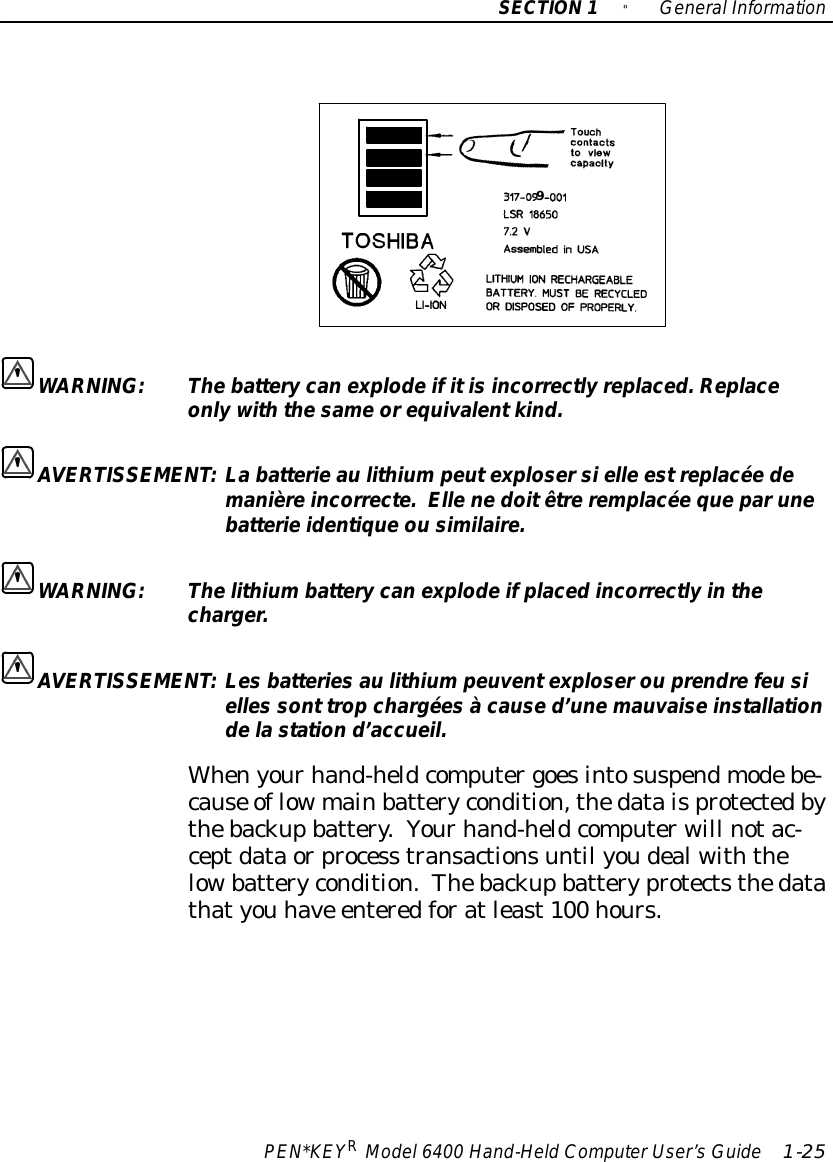 SECTION1&quot;GeneralInformationPEN*KEYRModel6400 Hand-HeldComputerUser’sGuide 1-259WARNING:Thebattery canexplodeifitisincorrectlyreplaced.Replaceonlywiththe sameorequivalentkind.AVERTISSEMENT:Labatterie aulithiumpeutexplosersielle estreplacée demanièreincorrecte.Ellenedoitêtreremplacée queparunebatterieidentiqueou similaire.WARNING:Thelithiumbattery canexplodeifplacedincorrectlyinthecharger.AVERTISSEMENT:Les batteries aulithiumpeuventexploserou prendrefeusielles sont trop chargées à cause d’unemauvaise installationdela station d’accueil.Whenyourhand-heldcomputergoesintosuspendmodebe-cause oflowmainbatterycondition,thedataisprotectedbythebackupbattery.Yourhand-heldcomputerwill notac-ceptdataorprocess transactionsuntil youdealwiththelowbatterycondition.Thebackupbatteryprotectsthedatathatyou have enteredforatleast100 hours.