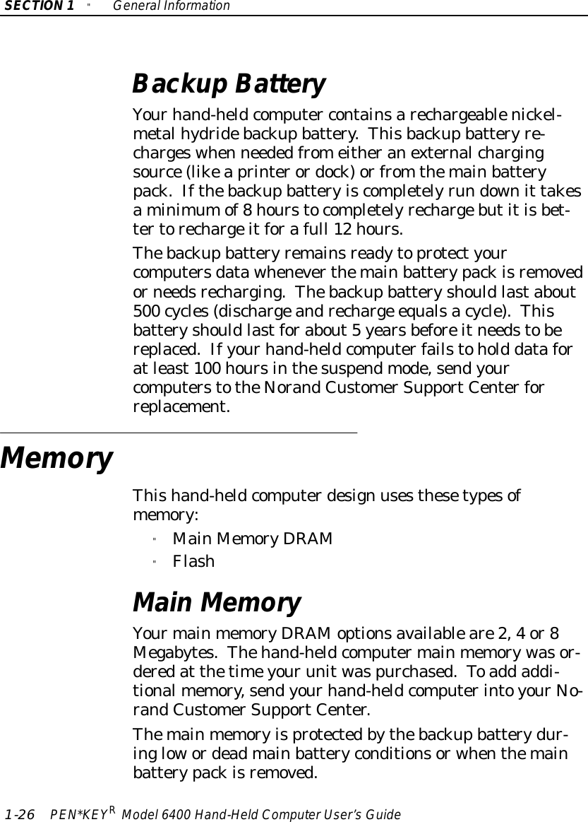 SECTION1&quot;GeneralInformation1-26 PEN*KEYRModel6400 Hand-HeldComputerUser’sGuideBackup BatteryYourhand-heldcomputer containsarechargeablenickel-metalhydridebackupbattery.Thisbackupbatteryre-chargeswhen neededfromeitheranexternalchargingsource(likeaprinterordock)orfrom themainbatterypack.Ifthebackupbatteryiscompletelyrun downit takesaminimumof8hourstocompletelyrechargebutitisbet-tertorechargeitforafull 12 hours.Thebackupbatteryremainsreadytoprotectyourcomputersdatawheneverthemainbatterypackisremovedorneedsrecharging.Thebackupbatteryshouldlastabout500 cycles(dischargeandrecharge equalsacycle).Thisbatteryshouldlastforabout5yearsbeforeitneedstobereplaced.Ifyourhand-heldcomputerfailstohold dataforatleast100 hoursinthesuspendmode,sendyourcomputerstotheNorandCustomerSupportCenterforreplacement.MemoryThishand-heldcomputerdesign usesthesetypesofmemory:&quot;MainMemoryDRAM&quot;FlashMainMemoryYourmainmemoryDRAMoptionsavailableare2,4or8Megabytes.Thehand-heldcomputermainmemorywasor-deredat thetimeyourunitwaspurchased.Toadd addi-tionalmemory,sendyourhand-heldcomputerintoyourNo-randCustomerSupportCenter.Themainmemoryisprotectedbythebackupbatterydur-inglowordeadmainbatteryconditionsorwhenthemainbatterypackisremoved.