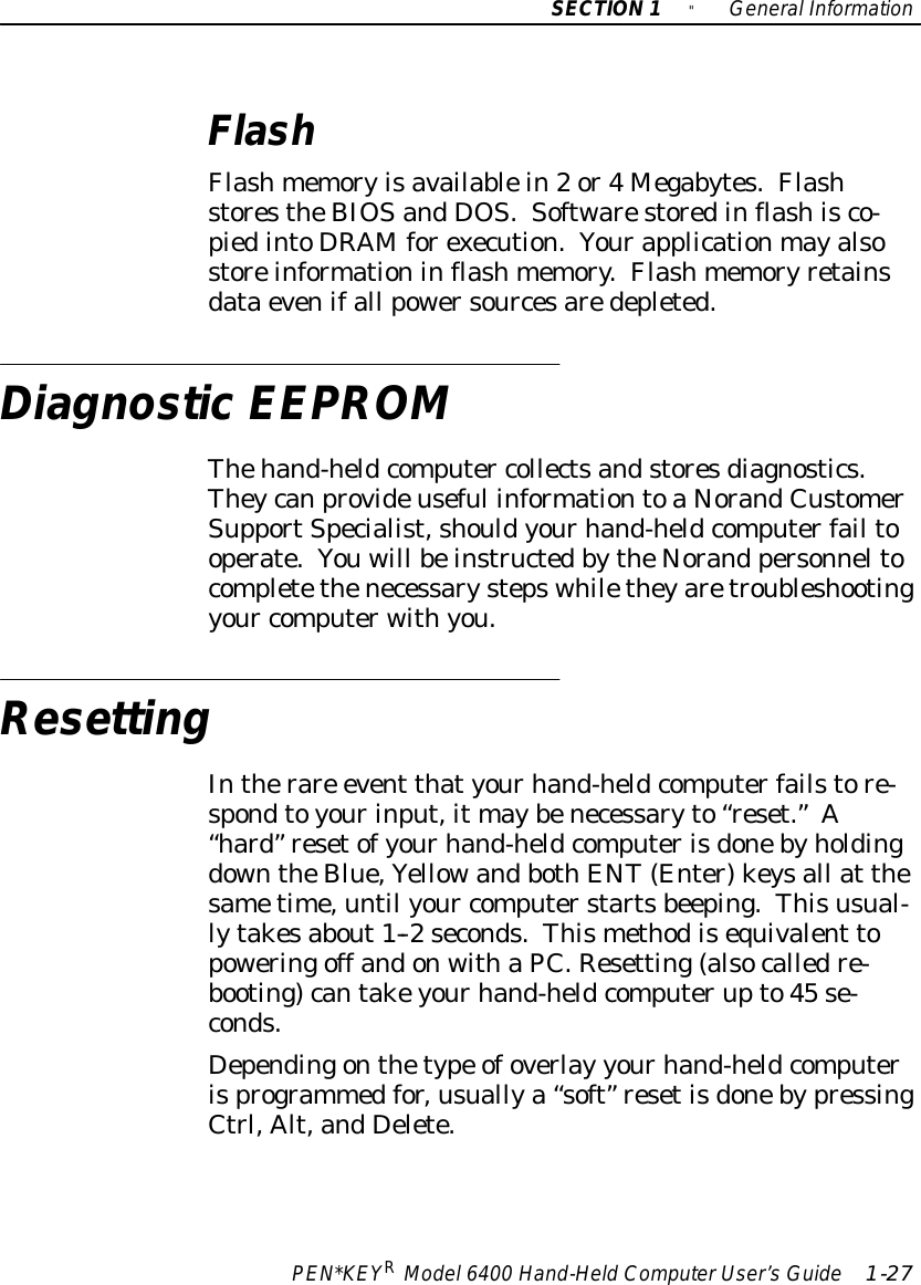 SECTION1&quot;GeneralInformationPEN*KEYRModel6400 Hand-HeldComputerUser’sGuide 1-27FlashFlashmemoryisavailablein2or4Megabytes.FlashstorestheBIOSandDOS.Softwarestoredinflashisco-piedintoDRAMforexecution.Yourapplicationmayalsostoreinformationinflashmemory.Flashmemoryretainsdataevenifall powersourcesaredepleted.DiagnosticEEPROMThehand-heldcomputer collectsandstoresdiagnostics.Theycanprovideuseful informationtoaNorandCustomerSupportSpecialist,shouldyourhand-heldcomputerfail tooperate.Youwill beinstructedbytheNorand personneltocompletethenecessarystepswhiletheyaretroubleshootingyour computerwithyou.ResettingIntherare event thatyourhand-heldcomputerfailstore-spondtoyourinput,it maybenecessaryto“reset.”A“hard”resetofyourhand-heldcomputerisdonebyholdingdowntheBlue,YellowandbothENT(Enter)keysall at thesametime,until your computerstartsbeeping.Thisusual-lytakesabout1--2seconds.Thismethodisequivalent topoweringoff andonwithaPC.Resetting(alsocalledre-booting)cantakeyourhand-heldcomputerupto45 se-conds.Dependingonthetype ofoverlay yourhand-heldcomputerisprogrammedfor,usuallya“soft” resetisdonebypressingCtrl,Alt,andDelete.