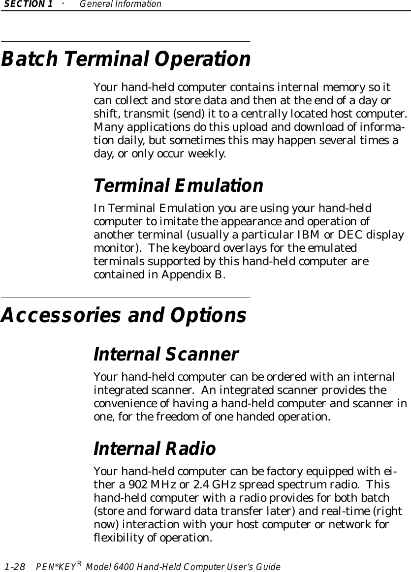 SECTION1&quot;GeneralInformation1-28 PEN*KEYRModel6400 Hand-HeldComputerUser’sGuideBatch TerminalOperationYourhand-heldcomputer containsinternalmemorysoitcancollectandstoredata andthenat the endofadayorshift,transmit(send)it toacentrallylocatedhostcomputer.Manyapplicationsdothisuploadand downloadofinforma-tiondaily,butsometimesthismayhappenseveraltimesaday,oronlyoccurweekly.TerminalEmulationInTerminalEmulationyouareusing yourhand-heldcomputertoimitatetheappearanceandoperationofanotherterminal(usuallyaparticularIBMorDEC displaymonitor).Thekeyboardoverlaysforthe emulatedterminals supportedbythishand-heldcomputerarecontainedinAppendixB.Accessories and OptionsInternalScannerYourhand-heldcomputer canbe orderedwithaninternalintegratedscanner.Anintegratedscannerprovidestheconvenience ofhavingahand-heldcomputerandscannerinone,forthefreedomofonehandedoperation.InternalRadioYourhand-heldcomputer canbefactoryequippedwithei-thera 902 MHzor2.4GHzspreadspectrumradio.Thishand-heldcomputerwitharadioprovidesforbothbatch(storeandforward datatransferlater)andreal-time(rightnow)interactionwithyourhostcomputerornetworkforflexibilityofoperation.