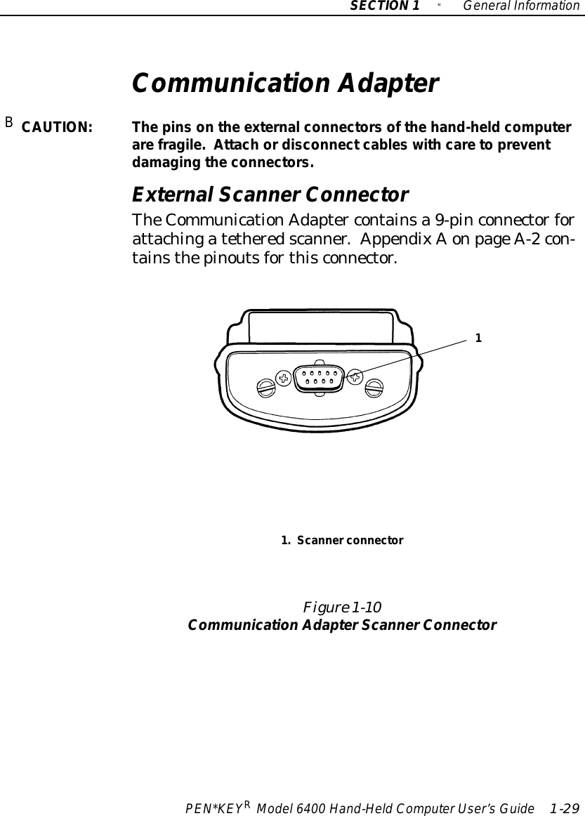 SECTION1&quot;GeneralInformationPEN*KEYRModel6400 Hand-HeldComputerUser’sGuide 1-29Communication AdapterBCAUTION:Thepinson the externalconnectorsof thehand-heldcomputerarefragile.Attach ordisconnectcables withcareto preventdamaging the connectors.ExternalScannerConnectorTheCommunicationAdapter containsa 9-pinconnectorforattachingatetheredscanner.AppendixAonpageA-2con-tainsthepinoutsforthisconnector.Figure 1-10Communication AdapterScannerConnector1.Scannerconnector1