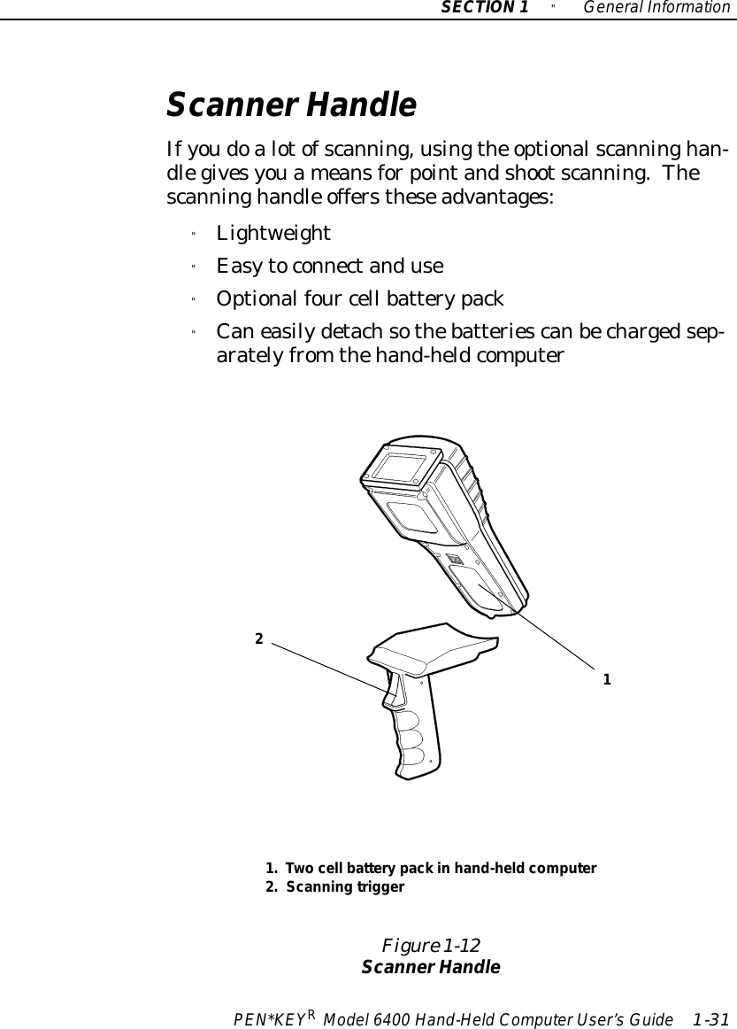 SECTION1&quot;GeneralInformationPEN*KEYRModel6400 Hand-HeldComputerUser’sGuide 1-31ScannerHandleIfyoudoalotofscanning,usingthe optionalscanninghan-dlegivesyouameansforpointandshootscanning.Thescanninghandle offerstheseadvantages:&quot;Lightweight&quot;Easytoconnectanduse&quot;Optionalfour cell batterypack&quot;Caneasilydetachsothebatteriescanbechargedsep-aratelyfrom thehand-heldcomputerFigure 1-12ScannerHandle1.Twocell batterypack in hand-heldcomputer2.Scanning trigger21