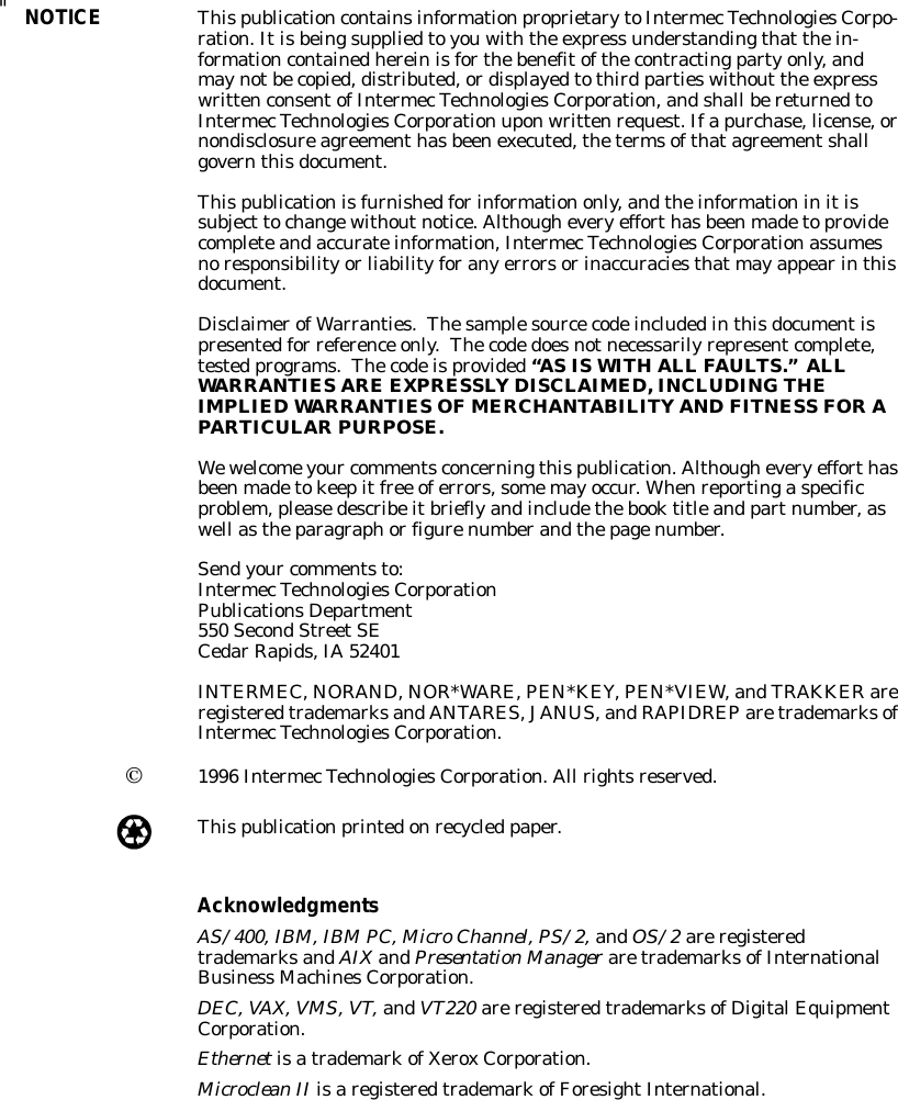 &quot;NOTICEThispublicationcontainsinformationproprietarytoIntermecTechnologiesCorpo-ration.Itisbeingsuppliedtoyouwiththe express understandingthat thein-formationcontainedhereinisforthebenefitofthecontractingpartyonly,andmaynotbecopied,distributed,ordisplayedtothird partieswithout the expresswrittenconsentofIntermecTechnologiesCorporation,andshall bereturnedtoIntermecTechnologiesCorporation uponwrittenrequest.Ifapurchase,license,ornondisclosureagreementhasbeenexecuted,thetermsofthatagreementshallgovernthisdocument.Thispublicationisfurnishedforinformationonly,andtheinformationinitissubject tochangewithoutnotice.Althougheveryefforthasbeenmadetoprovidecompleteandaccurateinformation,IntermecTechnologiesCorporationassumesnoresponsibilityorliabilityforanyerrorsorinaccuraciesthatmayappearinthisdocument.DisclaimerofWarranties.Thesamplesourcecodeincludedinthisdocumentispresentedfor reference only.Thecodedoesnotnecessarilyrepresentcomplete,tested programs.Thecodeisprovided“ASISWITHALL FAULTS.”ALLWARRANTIESARE EXPRESSLY DISCLAIMED,INCLUDING THEIMPLIEDWARRANTIESOFMERCHANTABILITY AND FITNESS FORAPARTICULARPURPOSE.Wewelcomeyour commentsconcerningthispublication.Althougheveryefforthasbeenmadetokeepitfree oferrors,somemayoccur.Whenreportingaspecificproblem,pleasedescribeitbrieflyandincludethebooktitleand partnumber,aswell astheparagraphorfigurenumberandthepagenumber.Sendyour commentsto:IntermecTechnologiesCorporationPublicationsDepartment550 SecondStreetSECedarRapids,IA52401INTERMEC,NORAND,NOR*WARE,PEN*KEY,PEN*VIEW,andTRAKKER areregisteredtrademarksandANTARES,JANUS,andRAPIDREParetrademarksofIntermecTechnologiesCorporation.Ó1996 IntermecTechnologiesCorporation.All rightsreserved.Thispublicationprintedonrecycled paper.AcknowledgmentsAS/400,IBM,IBMPC,MicroChannel,PS/2,andOS/2areregisteredtrademarksandAIXandPresentationManager aretrademarksofInternationalBusiness MachinesCorporation.DEC,VAX,VMS,VT,andVT220 areregisteredtrademarksofDigitalEquipmentCorporation.EthernetisatrademarkofXeroxCorporation.MicrocleanII isaregisteredtrademarkofForesightInternational.