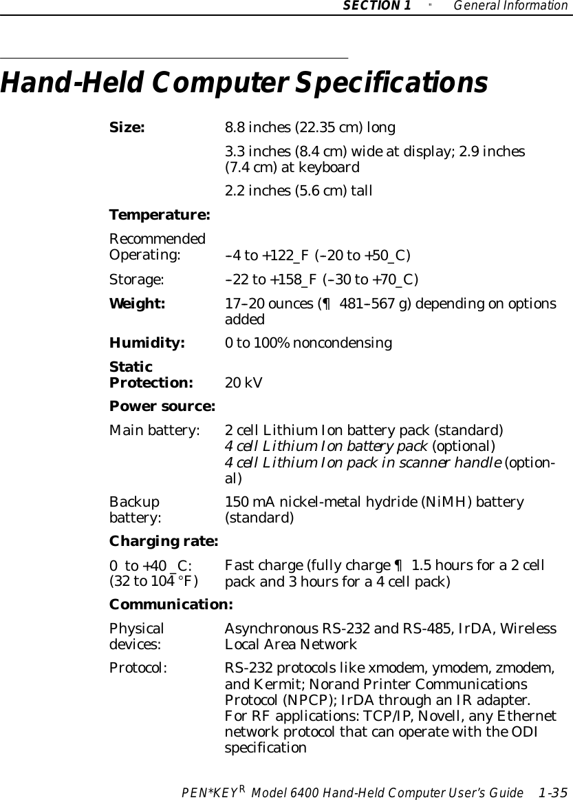 SECTION1&quot;GeneralInformationPEN*KEYRModel6400 Hand-HeldComputerUser’sGuide 1-35Hand-HeldComputerSpecificationsSize:8.8inches(22.35 cm)long3.3inches(8.4cm)wideatdisplay;2.9inches(7.4cm)atkeyboard2.2inches(5.6cm)tallTemperature:RecommendedOperating:--4to+122_F(--20 to+50_C)Storage:--22 to+158_F(--30 to+70_C)Weight:17--20 ounces(¶481--567 g)dependingonoptionsaddedHumidity:0to100%noncondensingStaticProtection:20 kVPowersource:Mainbattery:2cell LithiumIonbatterypack(standard)4cell LithiumIonbatterypack(optional)4cellLithiumIonpackinscannerhandle(option-4cellLithiumIonbatterypack(optional)4cell LithiumIonpackinscanner handle(option-al)Backupbattery:150 mAnickel-metalhydride(NiMH)battery(standard)Chargingrate:0to+40 _C:(32 to104 °F)Fastcharge(fullycharge¶1.5hoursfora2cellpackand3hoursfora4cell pack)Communication:Physicaldevices:AsynchronousRS-232 andRS-485,IrDA,WirelessLocalAreaNetworkProtocol:RS-232 protocolslikexmodem,ymodem,zmodem,andKermit;NorandPrinterCommunicationsProtocol(NPCP);IrDAthroughanIRadapter.ForRFapplications:TCP/IP,Novell,anyEthernetnetworkprotocolthatcanoperatewiththeODIspecification