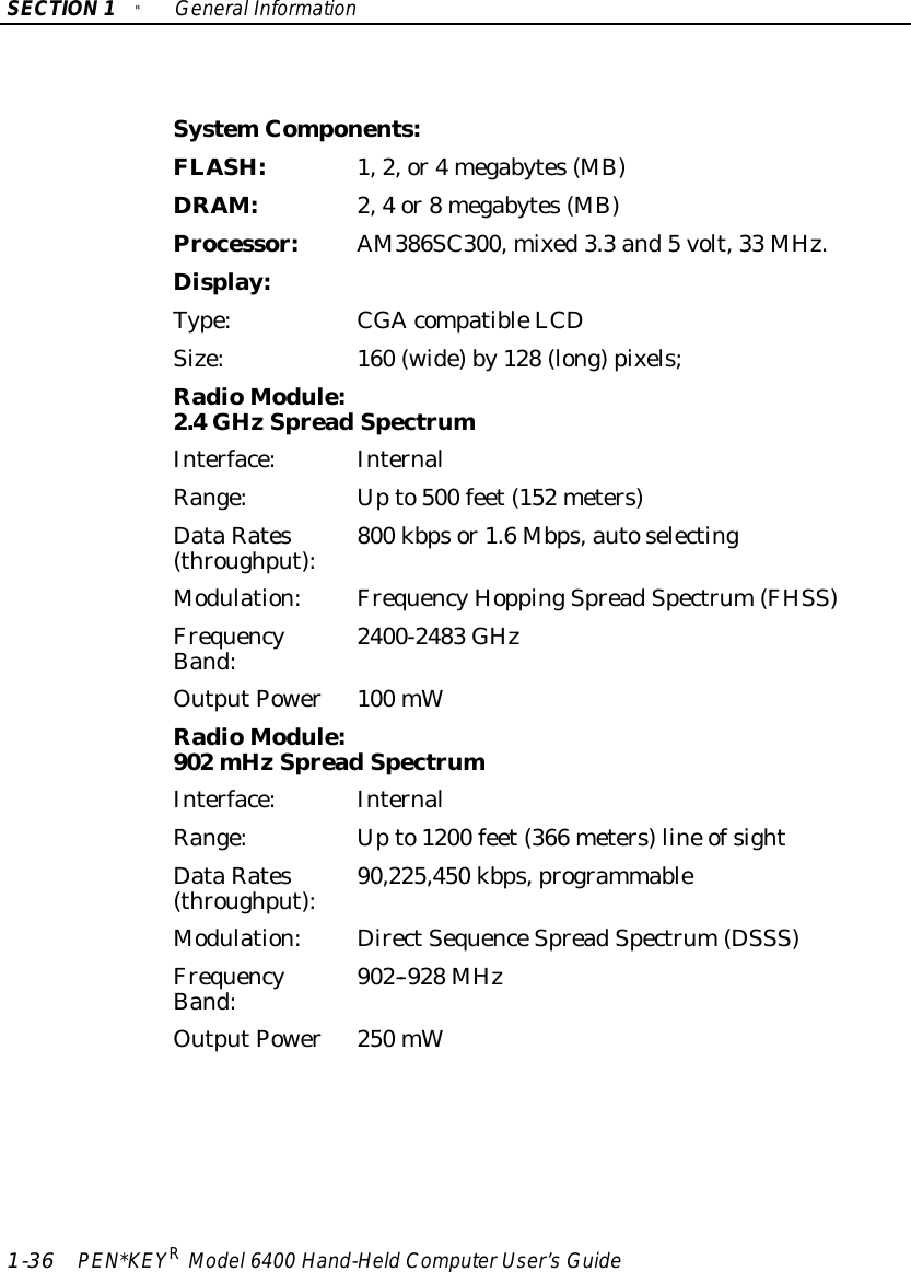 SECTION1&quot;GeneralInformation1-36 PEN*KEYRModel6400 Hand-HeldComputerUser’sGuideSystemComponents:FLASH:1,2,or4megabytes(MB)DRAM:2,4or8megabytes(MB)Processor:AM386SC300,mixed3.3 and5volt,33 MHz.Display:Type:CGAcompatibleLCDSize:160 (wide)by128 (long)pixels;RadioModule:2.4GHzSpread SpectrumInterface:InternalRange:Upto500 feet(152 meters)DataRates(throughput):800 kbpsor1.6Mbps,autoselectingModulation:FrequencyHoppingSpreadSpectrum(FHSS)FrequencyBand:2400-2483 GHzOutputPower100 mWRadioModule:902 mHzSpread SpectrumInterface:InternalRange:Upto1200 feet(366 meters)line ofsightDataRates(throughput):90,225,450 kbps,programmableModulation:DirectSequenceSpreadSpectrum(DSSS)FrequencyBand:902--928 MHzOutputPower250 mW