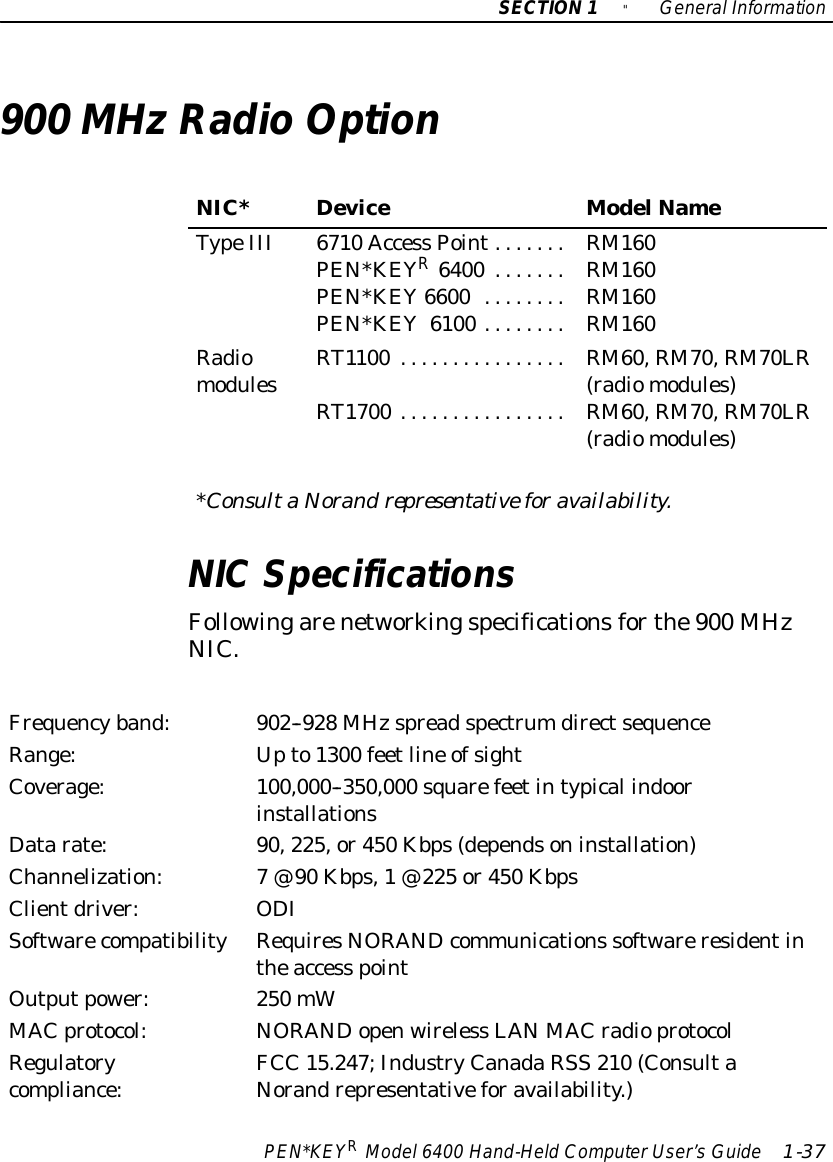 SECTION1&quot;GeneralInformationPEN*KEYRModel6400 Hand-HeldComputerUser’sGuide 1-37900 MHzRadioOptionNIC*DeviceModelNameTypeIII 6710 Access Point.......PEN*KEYR6400 .......PEN*KEY6600 ........PEN*KEY6100 ........RM160RM160RM160RM160RadiomodulesRT1100 ................RT1700 ................RM60,RM70,RM70LR(radiomodules)RM60,RM70,RM70LR(radiomodules)*ConsultaNorand representativeforavailability.NICSpecificationsFollowingarenetworkingspecificationsforthe900 MHzNIC.Frequencyband:902--928 MHzspreadspectrumdirectsequenceRange:Upto1300 feetline ofsightCoverage:100,000--350,000 squarefeetintypical indoorinstallationsDatarate:90,225,or450 Kbps(dependsoninstallation)Channelization:7@90 Kbps,1@225 or450 KbpsClientdriver:ODISoftwarecompatibilityRequiresNORANDcommunications softwareresidentintheaccess pointOutputpower:250 mWMAC protocol:NORANDopenwireless LANMAC radioprotocolRegulatorycompliance:FCC 15.247;IndustryCanadaRSS 210 (ConsultaNorandrepresentativeforavailability.)