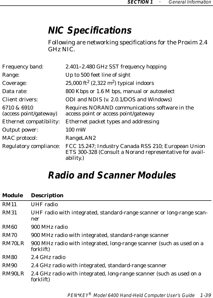 SECTION1&quot;GeneralInformationPEN*KEYRModel6400 Hand-HeldComputerUser’sGuide 1-39NICSpecificationsFollowingarenetworkingspecificationsfortheProxim2.4GHzNIC.Frequencyband:2.401--2.480 GHzSSTfrequencyhoppingRange:Upto500 feetline ofsightCoverage:25,000 ft2(2,322 m2)typical indoorsDatarate:800 Kbpsor1.6Mbps,manualorautoselectClientdrivers:ODIandNDIS(v.2.0.1/DOSandWindows)6710 &amp;6910(access point/gateway)RequiresNORANDcommunications softwareintheaccess pointoraccess point/gatewayEthernetcompatibility:Ethernetpacket typesandaddressingOutputpower:100 mWMAC protocol:RangeLAN2Regulatorycompliance:FCC 15.247;IndustryCanadaRSS 210;EuropeanUnionETS300-328 (ConsultaNorandrepresentativeforavail-ability.)Radioand ScannerModulesModuleDescriptionRM11 UHFradioRM31 UHFradiowithintegrated,standard-rangescannerorlong-rangescan-nerRM60 900 MHzradioRM70 900 MHzradiowithintegrated,standard-rangescannerRM70LR900 MHzradiowithintegrated,long-rangescanner(suchasusedonaforklift)RM80 2.4GHzradioRM90 2.4GHzradiowithintegrated,standard-rangescannerRM90LR2.4GHzradiowithintegrated,long-rangescanner(suchasusedonaforklift)