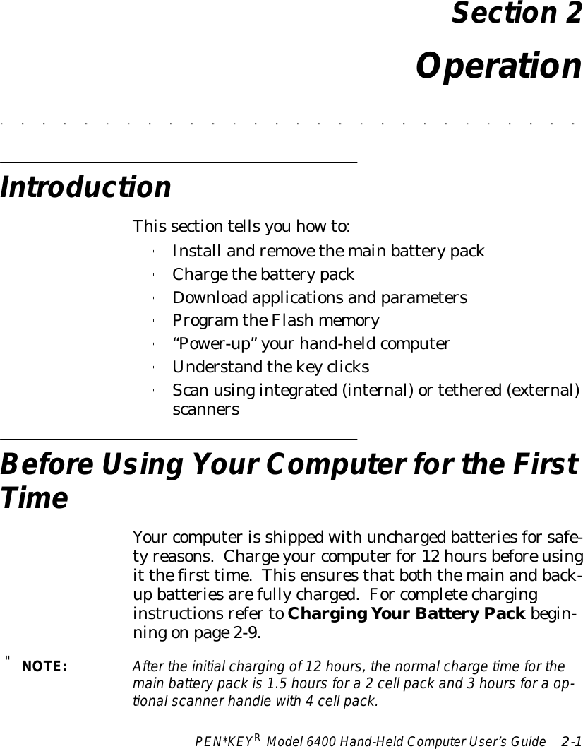 PEN*KEYRModel6400 Hand-HeldComputerUser’sGuide 2-1Section 2Operation&quot;&quot;&quot;&quot;&quot;&quot;&quot;&quot;&quot;&quot;&quot;&quot;&quot;&quot;&quot;&quot;&quot;&quot;&quot;&quot;&quot;&quot;&quot;&quot;&quot;&quot;&quot;&quot;IntroductionThis sectiontellsyou howto:&quot;Install andremovethemainbatterypack&quot;Chargethebatterypack&quot;Downloadapplicationsand parameters&quot;Program theFlashmemory&quot;“Power-up”yourhand-heldcomputer&quot;Understandthekeyclicks&quot;Scan usingintegrated(internal)ortethered(external)scannersBeforeUsing YourComputerfortheFirstTimeYour computeris shippedwith unchargedbatteriesforsafe-tyreasons.Chargeyour computerfor12 hoursbeforeusingit thefirst time.Thisensuresthatboththemainandback-upbatteriesarefullycharged.For completecharginginstructionsrefertoChargingYourBatteryPackbegin-ningonpage2-9.&quot;NOTE:Afterthe initialcharging of12 hours, the normalcharge timeforthemain batterypack is1.5 hoursfora2cell pack and 3 hoursfora op-tionalscannerhandlewith4cell pack.