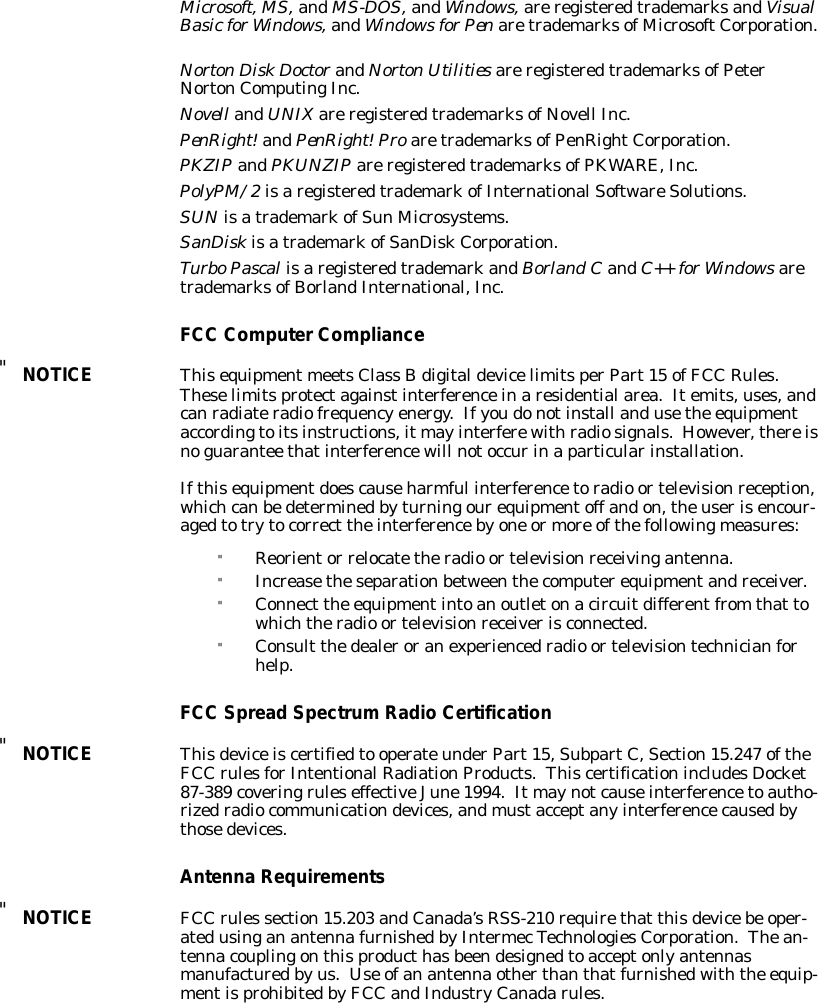 Microsoft,MS,andMS-DOS,andWindows,areregisteredtrademarksandVisualBasicforWindows,andWindowsforPenaretrademarksofMicrosoftCorporation.NortonDiskDoctorandNortonUtilities areregisteredtrademarksofPeterNortonComputingInc.Novell andUNIXareregisteredtrademarksofNovell Inc.PenRight!andPenRight!ProaretrademarksofPenRightCorporation.PKZIPandPKUNZIPareregisteredtrademarksofPKWARE,Inc.PolyPM/2isaregisteredtrademarkofInternationalSoftwareSolutions.SUN isatrademarkofSun Microsystems.SanDiskisatrademarkofSanDiskCorporation.TurboPascalisaregisteredtrademarkandBorland CandC++ forWindowsaretrademarksofBorlandInternational,Inc.FCC ComputerCompliance&quot;NOTICEThisequipmentmeetsClass BdigitaldevicelimitsperPart15 ofFCC Rules.Theselimitsprotectagainstinterferenceinaresidentialarea.Itemits,uses,andcanradiateradiofrequencyenergy.Ifyoudonotinstall andusethe equipmentaccordingtoitsinstructions,itmayinterferewithradiosignals.However,thereisnoguarantee thatinterferencewill notoccurinaparticularinstallation.Ifthisequipmentdoescauseharmful interferencetoradio ortelevisionreception,whichcanbedeterminedbyturningourequipmentoff andon,theuserisencour-agedtotrytocorrect theinterferencebyone ormore ofthefollowingmeasures:&quot;Reorientor relocatetheradio ortelevisionreceivingantenna.&quot;Increasetheseparationbetweenthecomputerequipmentandreceiver.&quot;Connect the equipmentintoanoutletonacircuitdifferentfromthat towhichtheradio ortelevisionreceiverisconnected.&quot;Consult thedealeroranexperiencedradio ortelevisiontechnicianforhelp.FCC SpreadSpectrumRadioCertification&quot;NOTICEThisdeviceiscertifiedto operateunderPart15,SubpartC,Section15.247 oftheFCC rulesforIntentionalRadiationProducts.ThiscertificationincludesDocket87-389 coveringruleseffectiveJune1994.Itmaynotcauseinterferencetoautho-rizedradiocommunicationdevices,andmustacceptanyinterferencecausedbythosedevices.AntennaRequirements&quot;NOTICEFCC rules section15.203 andCanada’sRSS-210 requirethat thisdevicebe oper-atedusinganantennafurnishedbyIntermecTechnologiesCorporation.Thean-tennacouplingonthisproducthasbeendesignedtoacceptonlyantennasmanufacturedbyus.Use ofanantennaotherthanthatfurnishedwiththe equip-mentisprohibitedbyFCC andIndustryCanadarules.