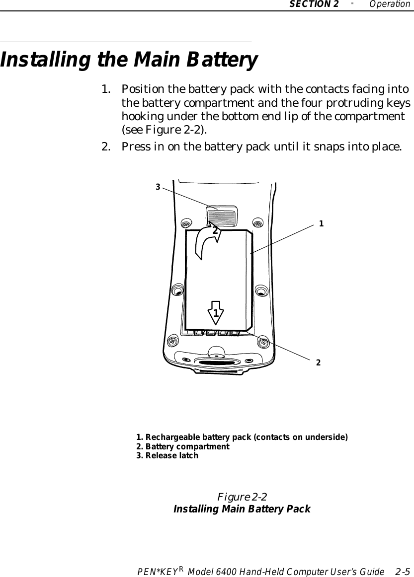 SECTION2&quot;OperationPEN*KEYRModel6400 Hand-HeldComputerUser’sGuide 2-5Installing theMainBattery1.Positionthebatterypackwiththecontactsfacingintothebatterycompartmentandthefourprotrudingkeyshookingunderthebottomendlipofthecompartment(see Figure2-2).2.Press inonthebatterypackuntil itsnapsintoplace.1.Rechargeablebatterypack (contactson underside)2.Battery compartment3.Release latchFigure 2-2Installing MainBatteryPack12312