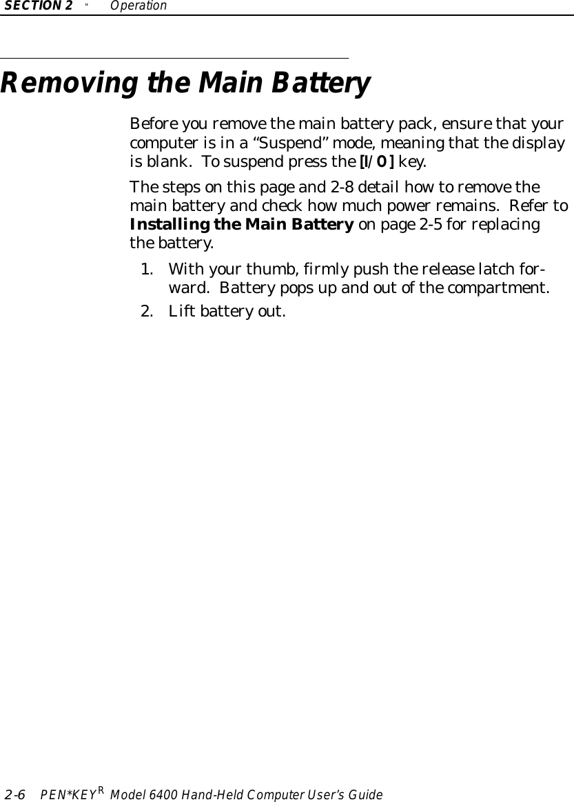 SECTION2&quot;Operation2-6PEN*KEYRModel6400 Hand-HeldComputerUser’sGuideRemoving theMainBatteryBeforeyouremovethemainbatterypack,ensurethatyourcomputerisina“Suspend” mode,meaningthat thedisplayisblank.Tosuspend press the[I/O]key.Thestepsonthispageand2-8detail howtoremovethemainbatteryandcheckhowmuchpower remains.RefertoInstallingtheMainBatteryonpage2-5for replacingthebattery.1.Withyourthumb,firmlypushthereleaselatchfor-ward.Batterypopsupandoutofthecompartment.2.Liftbatteryout.