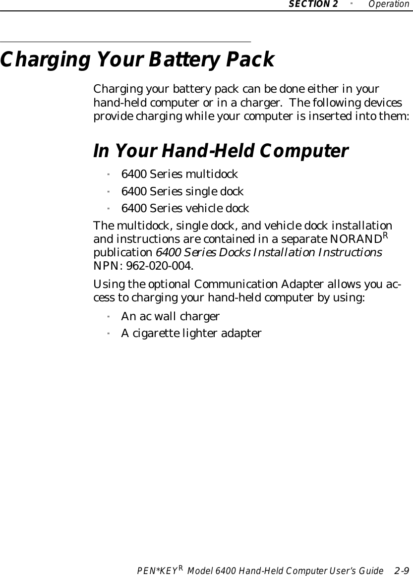 SECTION2&quot;OperationPEN*KEYRModel6400 Hand-HeldComputerUser’sGuide 2-9Charging YourBatteryPackCharging yourbatterypackcanbedone eitherinyourhand-heldcomputerorinacharger.Thefollowingdevicesprovidechargingwhileyour computerisinsertedintothem:InYourHand-HeldComputer&quot;6400 Seriesmultidock&quot;6400 Series singledock&quot;6400 SeriesvehicledockThemultidock,singledock,andvehicledockinstallationandinstructionsarecontainedinaseparateNORANDRpublication6400 Series DocksInstallationInstructionsNPN:962-020-004.Usingthe optionalCommunicationAdapterallowsyouac-cess tocharging yourhand-heldcomputerbyusing:&quot;Anacwall charger&quot;Acigarettelighteradapter