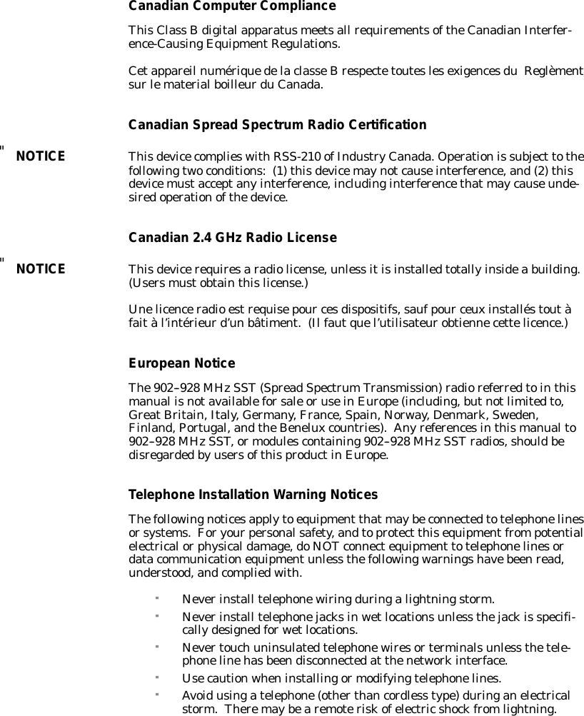 CanadianComputerComplianceThisClass Bdigitalapparatusmeetsall requirementsoftheCanadianInterfer-ence-CausingEquipmentRegulations.Cetappareil numériquedelaclasseBrespectetouteslesexigencesduReglèmentsurlematerialboilleurduCanada.CanadianSpreadSpectrumRadioCertification&quot;NOTICEThisdevicecomplieswithRSS-210 ofIndustryCanada.Operationis subject tothefollowingtwoconditions:(1)thisdevicemaynotcauseinterference,and(2)thisdevicemustacceptanyinterference,includinginterferencethatmaycauseunde-siredoperationofthedevice.Canadian2.4GHzRadio License&quot;NOTICEThisdevicerequiresaradiolicense,unless itisinstalledtotallyinsidea building.(Usersmustobtainthislicense.)Unelicenceradio estrequisepour cesdispositifs,saufpour ceuxinstalléstoutàfaitàl’intérieurd’un bâtiment.(Ilfautquel’utilisateurobtiennecettelicence.)EuropeanNoticeThe902--928 MHzSST(SpreadSpectrumTransmission)radioreferredtointhismanual isnotavailableforsale oruseinEurope(including,butnotlimitedto,GreatBritain,Italy,Germany,France,Spain,Norway,Denmark,Sweden,Finland,Portugal,andtheBeneluxcountries).Anyreferencesinthismanualto902--928 MHzSST,ormodulescontaining902--928 MHzSSTradios,shouldbedisregardedbyusersofthisproductinEurope.TelephoneInstallation Warning NoticesThefollowingnoticesapplyto equipment thatmaybeconnectedtotelephonelinesorsystems.Foryourpersonalsafety,andtoprotect thisequipmentfrompotentialelectricalorphysicaldamage,doNOTconnectequipment totelephonelinesordatacommunicationequipmentunless thefollowingwarningshavebeenread,understood,andcompliedwith.&quot;Neverinstall telephonewiringduringalightningstorm.&quot;Neverinstall telephonejacksinwetlocationsunless thejackis specifi-callydesignedforwetlocations.&quot;Nevertouch uninsulatedtelephonewiresorterminalsunless thetele-phonelinehasbeendisconnectedat thenetworkinterface.&quot;Usecautionwheninstallingormodifyingtelephonelines.&quot;Avoidusingatelephone(otherthancordless type)duringanelectricalstorm.Theremaybearemoteriskofelectricshockfromlightning.