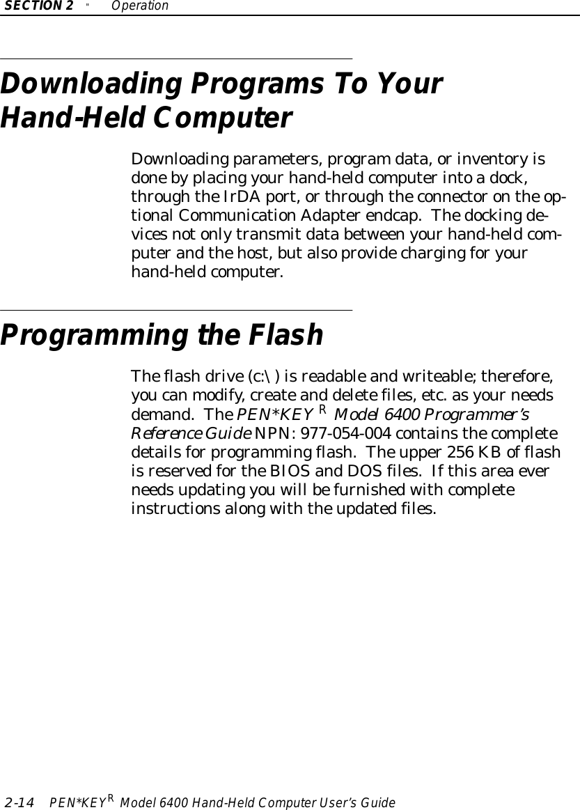 SECTION2&quot;Operation2-14 PEN*KEYRModel6400 Hand-HeldComputerUser’sGuideDownloading ProgramsTo YourHand-HeldComputerDownloadingparameters,programdata,orinventoryisdonebyplacing yourhand-heldcomputerintoadock,throughtheIrDAport,orthroughtheconnectoronthe op-tionalCommunicationAdapterendcap.Thedockingde-vicesnotonlytransmitdata betweenyourhand-heldcom-puterandthehost,butalsoprovidechargingforyourhand-heldcomputer.Programming theFlashTheflashdrive(c:\)isreadableandwriteable;therefore,youcanmodify,createand deletefiles,etc.asyourneedsdemand.ThePEN*KEYRModel6400 Programmer’sReference GuideNPN:977-054-004 containsthecompletedetailsforprogrammingflash.Theupper256 KBof flashisreservedfortheBIOSandDOSfiles.Ifthisareaeverneedsupdating youwill befurnishedwithcompleteinstructionsalongwiththeupdatedfiles.