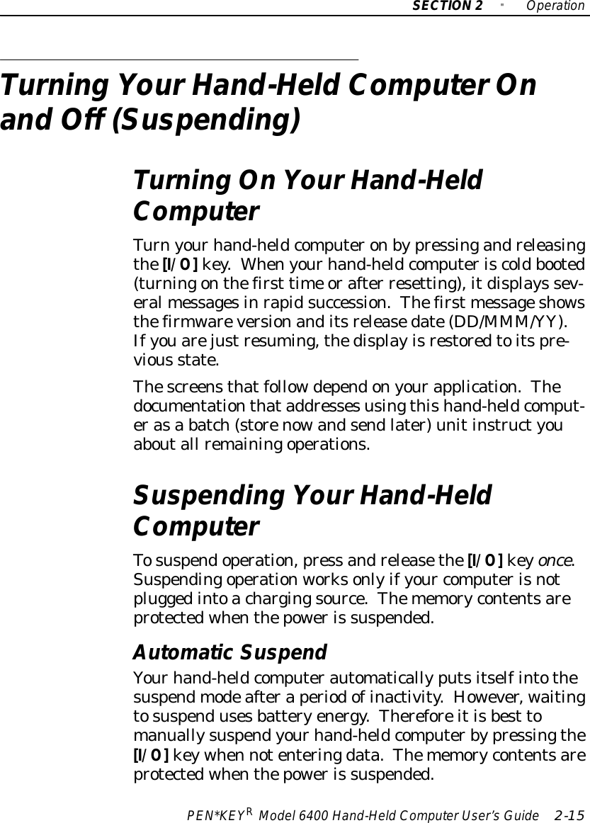 SECTION2&quot;OperationPEN*KEYRModel6400 Hand-HeldComputerUser’sGuide 2-15Turning YourHand-HeldComputerOnand Off (Suspending)Turning OnYourHand-HeldComputerTurnyourhand-heldcomputeronbypressingandreleasingthe[I/O]key.Whenyourhand-heldcomputeriscoldbooted(turningonthefirst time orafter resetting),itdisplays sev-eralmessagesinrapidsuccession.Thefirst messageshowsthefirmwareversionanditsreleasedate(DD/MMM/YY).Ifyouarejustresuming,thedisplayisrestoredtoitspre-vious state.Thescreensthatfollowdependonyourapplication.Thedocumentationthataddressesusingthishand-heldcomput-erasa batch(storenowandsendlater)unitinstructyouaboutall remainingoperations.Suspending YourHand-HeldComputerTosuspendoperation,press andreleasethe[I/O]keyonce.Suspendingoperationworksonlyifyour computerisnotpluggedintoachargingsource.Thememorycontentsareprotectedwhenthepoweris suspended.AutomaticSuspendYourhand-heldcomputerautomaticallyputsitselfintothesuspendmodeafteraperiodofinactivity.However, waitingtosuspendusesbatteryenergy.Thereforeitisbest tomanuallysuspendyourhand-heldcomputerbypressingthe[I/O]keywhen notenteringdata.Thememorycontentsareprotectedwhenthepoweris suspended.