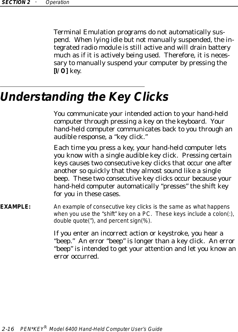 SECTION2&quot;Operation2-16 PEN*KEYRModel6400 Hand-HeldComputerUser’sGuideTerminalEmulationprogramsdonotautomaticallysus-pend.Whenlyingidlebutnot manuallysuspended,thein-tegratedradiomoduleis still activeandwill drainbatterymuchasifitisactivelybeingused.Therefore,itisneces-sarytomanuallysuspendyour computerbypressingthe[I/O]key.Understanding theKey ClicksYoucommunicateyourintendedactiontoyourhand-heldcomputerthroughpressingakeyonthekeyboard.Yourhand-heldcomputer communicatesbacktoyouthroughanaudibleresponse,a“keyclick.”Eachtimeyoupress akey,yourhand-heldcomputerletsyouknow withasingleaudiblekeyclick.Pressingcertainkeyscausestwoconsecutivekeyclicksthatoccuroneafteranothersoquicklythat theyalmostsoundlikeasinglebeep.Thesetwoconsecutivekeyclicksoccurbecauseyourhand-heldcomputerautomatically“presses” theshiftkeyforyouinthesecases.EXAMPLE:An example ofconsecutivekey clicks isthe same aswhathappenswhen you usethe “shift”keyonaPC.Thesekeys include a colon(:),double quote(”),and percentsign(%).Ifyouenteranincorrectactionorkeystroke,you heara“beep.”Anerror“beep”islongerthanakeyclick.Anerror“beep”isintendedtogetyourattentionandletyouknowanerroroccurred.