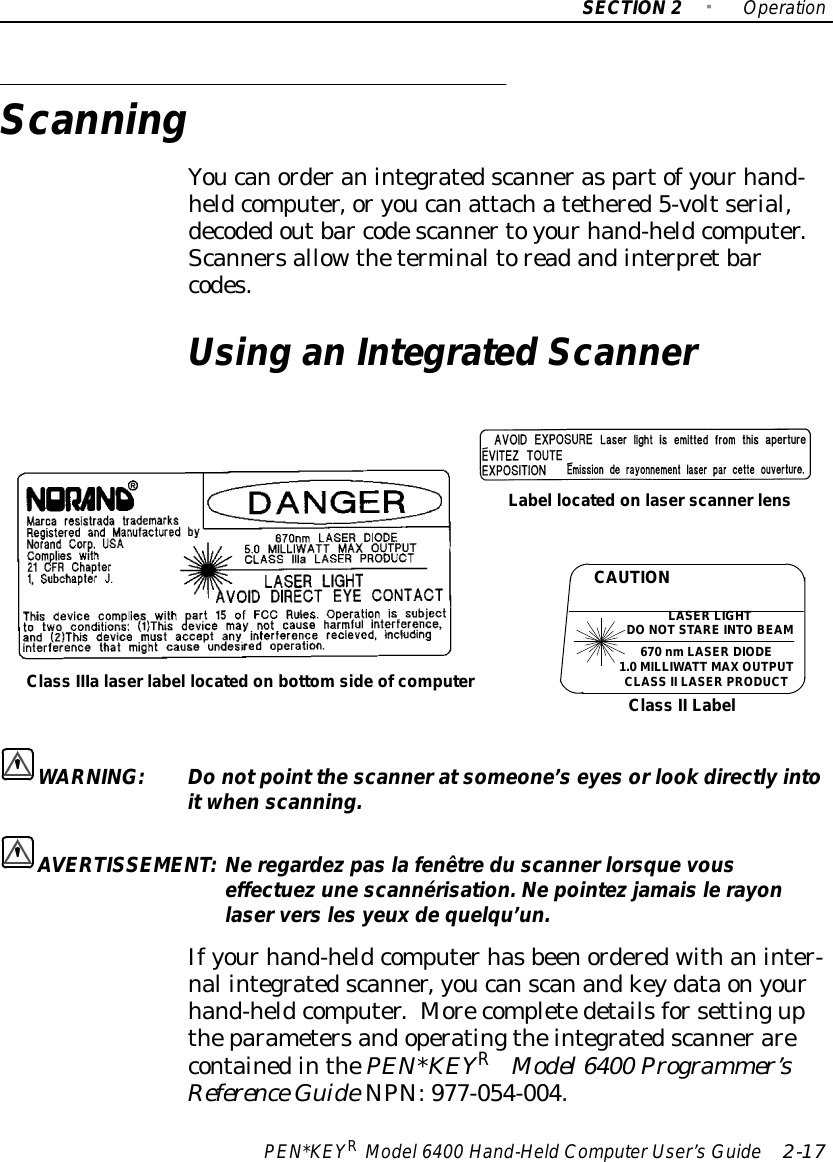 SECTION2&quot;OperationPEN*KEYRModel6400 Hand-HeldComputerUser’sGuide 2-17ScanningYoucanorderanintegratedscanneraspartofyourhand-heldcomputer,oryoucanattachatethered5-voltserial,decodedoutbar codescannertoyourhand-heldcomputer.Scannersallowtheterminaltoreadandinterpretbarcodes.Using anIntegratedScannerClass IIIalaserlabel located on bottomsideofcomputerLabel locatedonlaserscannerlensCAUTIONLASERLIGHTDONOTSTAREINTOBEAM670 nmLASER DIODE1.0MILLIWATT MAXOUTPUTCLASS II LASERPRODUCTClass II LabelWARNING:Do notpoint the scanneratsomeone’s eyes orlookdirectlyintoitwhenscanning.AVERTISSEMENT:Neregardezpas lafenêtredu scannerlorsque vouseffectuezune scannérisation.Nepointezjamaislerayonlaserversles yeuxdequelqu’un.Ifyourhand-heldcomputerhasbeenorderedwithaninter-nal integratedscanner,youcanscanandkeydataonyourhand-heldcomputer.MorecompletedetailsforsettinguptheparametersandoperatingtheintegratedscannerarecontainedinthePEN*KEYRModel6400 Programmer’sReference GuideNPN:977-054-004.