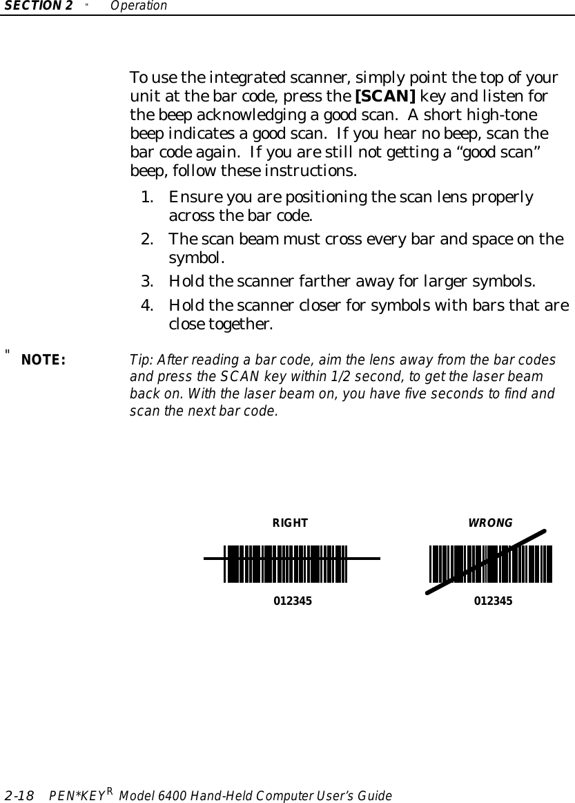 SECTION2&quot;Operation2-18 PEN*KEYRModel6400 Hand-HeldComputerUser’sGuideTousetheintegratedscanner,simplypoint thetopofyourunitat thebar code,press the[SCAN]keyandlistenforthebeepacknowledgingagoodscan.Ashorthigh-tonebeepindicatesagoodscan.Ifyou hearnobeep,scanthebar codeagain.Ifyouarestill notgettinga“goodscan”beep,followtheseinstructions.1.Ensureyouarepositioningthescanlensproperlyacross thebar code.2.Thescanbeam mustcross everybarandspace onthesymbol.3.Holdthescannerfartherawayforlargersymbols.4.Holdthescanner closerforsymbolswithbarsthatareclosetogether.&quot;NOTE:Tip:After reading a barcode,aimthe lensawayfromthe barcodesand press the SCANkeywithin 1/2second, to get the laserbeamback on.Withthe laserbeamon,you havefivesecondstofind andscan the nextbarcode.RIGHTWRONG012345 012345