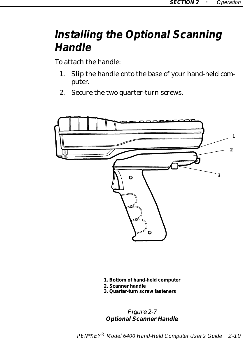 SECTION2&quot;OperationPEN*KEYRModel6400 Hand-HeldComputerUser’sGuide 2-19Installing theOptionalScanningHandleToattachthehandle:1.Slipthehandle ontothebase ofyourhand-heldcom-puter.2.Securethetwoquarter-turnscrews.Figure 2-7OptionalScannerHandle1.Bottomofhand-heldcomputer2.Scannerhandle3.Quarter-turnscrewfasteners123