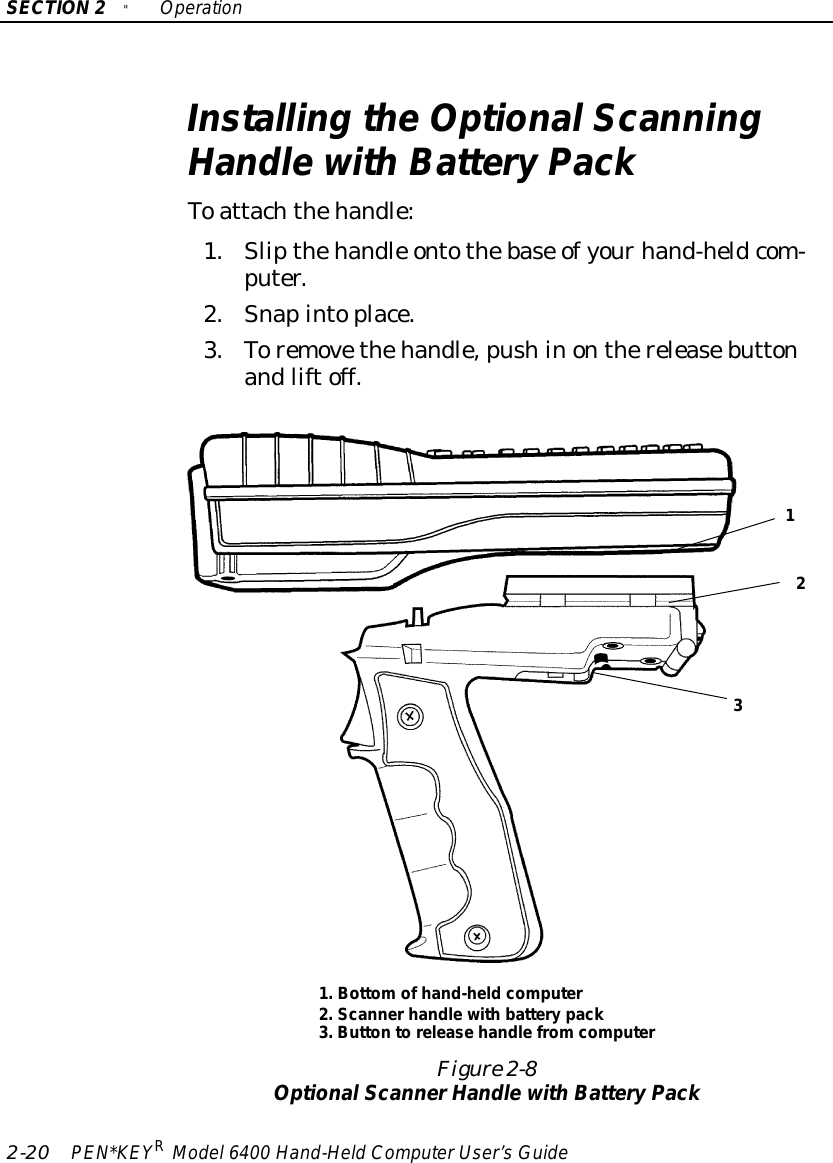 SECTION2&quot;Operation2-20 PEN*KEYRModel6400 Hand-HeldComputerUser’sGuideInstalling theOptionalScanningHandlewithBatteryPackToattachthehandle:1.Slipthehandle ontothebase ofyourhand-heldcom-puter.2.Snapintoplace.3.Toremovethehandle,pushinonthereleasebuttonandliftoff.Figure 2-8OptionalScannerHandlewithBatteryPack1.Bottomofhand-heldcomputer2.Scannerhandlewith batterypack3.Button torelease handlefromcomputer123