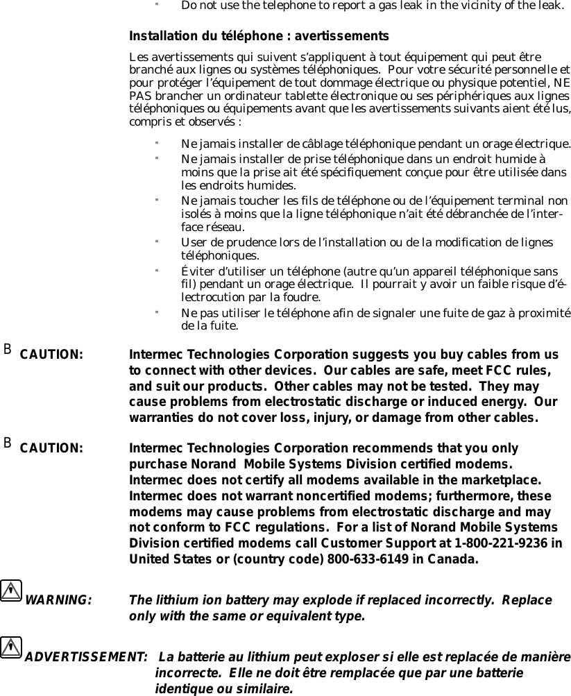 &quot;Donotusethetelephonetoreportagasleakinthevicinityoftheleak.Installation du téléphone:avertissementsLesavertissementsquisuivents’appliquentàtoutéquipementquipeutêtrebranchéauxlignesousystèmestéléphoniques.Pourvotresécuritépersonnelle etpourprotégerl’équipementdetoutdommage électrique ouphysiquepotentiel,NEPASbrancherun ordinateurtablette électronique ousespériphériquesauxlignestéléphoniquesouéquipementsavantquelesavertissements suivantsaientétélus,comprisetobservés:&quot;Nejamaisinstallerdecâblagetéléphoniquependantun orage électrique.&quot;Nejamaisinstallerdeprisetéléphoniquedansun endroithumideàmoinsquelapriseaitétéspécifiquementconçuepourêtreutilisée danslesendroitshumides.&quot;Nejamaistoucherlesfilsdetéléphone oudel’équipement terminalnonisolésàmoinsquelalignetéléphoniquen’aitétédébranchée del’inter-faceréseau.&quot;Userdeprudencelorsdel’installationoudelamodificationdelignestéléphoniques.&quot;Éviterd’utiliserun téléphone(autrequ’un appareil téléphoniquesansfil)pendantun orage électrique.Ilpourraityavoirun faiblerisqued’é-lectrocutionparlafoudre.&quot;Nepasutiliserletéléphoneafindesignalerunefuitedegazàproximitédelafuite.BCAUTION:Intermec Technologies Corporation suggests you buy cables fromustoconnectwith otherdevices.Ourcables are safe,meetFCC rules,and suitourproducts.Othercables may notbetested.They maycause problemsfromelectrostaticdischargeorinducedenergy.Ourwarranties do notcoverloss, injury,ordamagefromothercables.BCAUTION:Intermec Technologies Corporation recommendsthatyou onlypurchase Norand MobileSystemsDivision certifiedmodems.Intermec does notcertify all modems availableinthemarketplace.Intermec does notwarrantnoncertifiedmodems; furthermore,thesemodemsmay cause problemsfromelectrostaticdischarge and maynotconformto FCC regulations.ForalistofNorand MobileSystemsDivision certifiedmodems call CustomerSupportat1-800-221-9236 inUnitedStates or(country code)800-633-6149 inCanada.WARNING:Thelithiumion batterymay explodeifreplacedincorrectly.Replaceonlywiththe sameorequivalent type.ADVERTISSEMENT:Labatterie aulithiumpeutexplosersielle estreplacée demanièreincorrecte.Ellenedoitêtreremplacée queparunebatterieidentiqueou similaire.