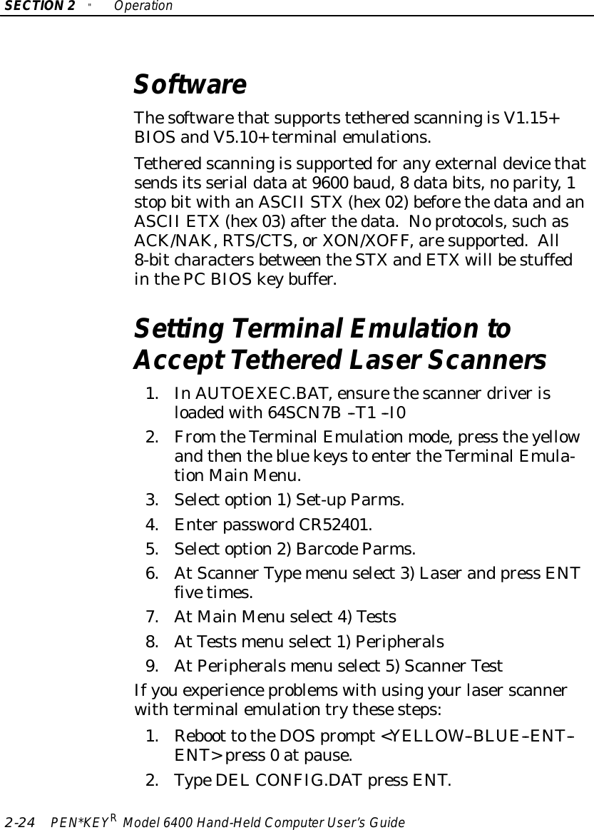 SECTION2&quot;Operation2-24 PEN*KEYRModel6400 Hand-HeldComputerUser’sGuideSoftwareThesoftwarethatsupportstetheredscanningisV1.15+BIOSandV5.10+terminalemulations.Tetheredscanningis supportedforanyexternaldevicethatsendsits serialdata at9600 baud,8data bits,noparity,1stopbitwithanASCII STX(hex02)beforethedata andanASCII ETX(hex03)afterthedata.Noprotocols,suchasACK/NAK, RTS/CTS,orXON/XOFF,aresupported.All8-bitcharactersbetweentheSTXandETXwill bestuffedinthePC BIOSkeybuffer.Setting TerminalEmulation toAcceptTethered LaserScanners1.InAUTOEXEC.BAT,ensurethescannerdriverisloadedwith64SCN7B--T1--I02.From theTerminalEmulationmode,press theyellowandthenthebluekeysto entertheTerminalEmula-tionMainMenu.3.Selectoption1)Set-upParms.4.EnterpasswordCR52401.5.Selectoption2)BarcodeParms.6.AtScannerTypemenu select3)Laserand press ENTfivetimes.7.AtMainMenu select4)Tests8.AtTestsmenu select1)Peripherals9.AtPeripheralsmenu select5)ScannerTestIfyouexperienceproblemswith using yourlaserscannerwithterminalemulationtrythesesteps:1.Reboot totheDOSprompt&lt;YELLOW--BLUE--ENT--ENT&gt;press 0 atpause.2.TypeDELCONFIG.DATpress ENT.