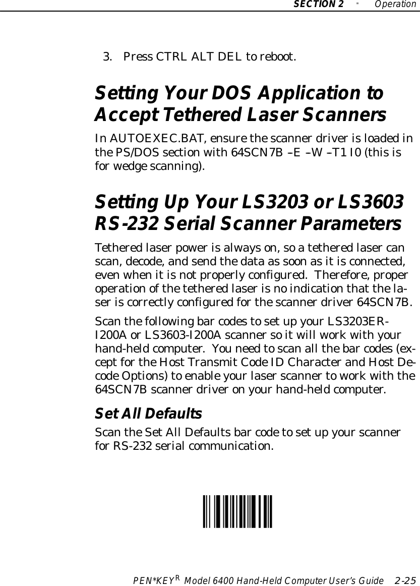 SECTION2&quot;OperationPEN*KEYRModel6400 Hand-HeldComputerUser’sGuide 2-253.Press CTRLALT DELtoreboot.Setting YourDOSApplication toAcceptTethered LaserScannersInAUTOEXEC.BAT,ensurethescannerdriverisloadedinthePS/DOSsectionwith64SCN7B--E--W--T1I0(thisisforwedgescanning).Setting UpYourLS3203 orLS3603RS-232 SerialScannerParametersTetheredlaserpowerisalwayson,soatetheredlaser canscan,decode,andsendthedata as soonasitisconnected,evenwhenitisnotproperlyconfigured.Therefore,properoperationofthetetheredlaserisnoindicationthat thela-seriscorrectlyconfiguredforthescannerdriver64SCN7B.Scanthefollowingbar codestosetupyourLS3203ER-I200AorLS3603-I200Ascannersoitwill workwithyourhand-heldcomputer.You needtoscanall thebar codes(ex-ceptfortheHostTransmitCodeIDCharacterandHostDe-codeOptions)to enableyourlaserscannertoworkwiththe64SCN7Bscannerdriveronyourhand-heldcomputer.SetAll DefaultsScantheSetAll Defaultsbar codetosetupyourscannerforRS-232 serialcommunication.