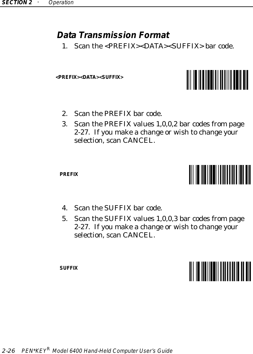 SECTION2&quot;Operation2-26 PEN*KEYRModel6400 Hand-HeldComputerUser’sGuideDataTransmission Format1.Scanthe&lt;PREFIX&gt;&lt;DATA&gt;&lt;SUFFIX&gt;bar code.&lt;PREFIX&gt;&lt;DATA&gt;&lt;SUFFIX&gt;2.ScanthePREFIXbar code.3.ScanthePREFIXvalues1,0,0,2 bar codesfrompage2-27.Ifyoumakeachange orwishtochangeyourselection,scanCANCEL.PREFIX4.ScantheSUFFIXbar code.5.ScantheSUFFIXvalues1,0,0,3 bar codesfrompage2-27.Ifyoumakeachange orwishtochangeyourselection,scanCANCEL.SUFFIX