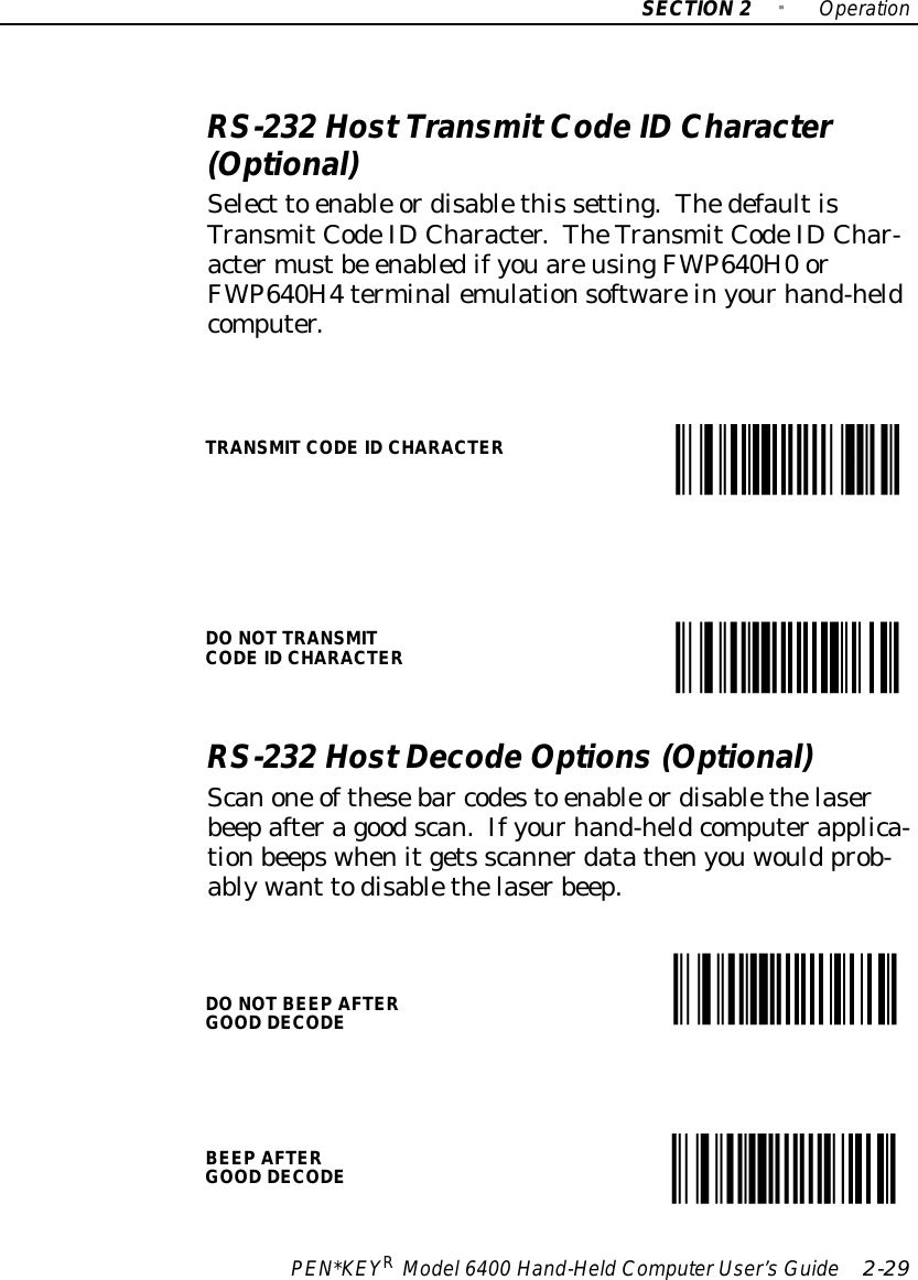 SECTION2&quot;OperationPEN*KEYRModel6400 Hand-HeldComputerUser’sGuide 2-29RS-232 HostTransmitCodeID Character(Optional)Select to enable ordisablethis setting.ThedefaultisTransmitCodeIDCharacter.TheTransmitCodeIDChar-actermustbe enabledifyouareusingFWP640H0orFWP640H4terminalemulationsoftwareinyourhand-heldcomputer.TRANSMITCODEID CHARACTERDONOT TRANSMITCODEID CHARACTERRS-232 HostDecodeOptions(Optional)Scanone ofthesebar codesto enable ordisablethelaserbeepafteragoodscan.Ifyourhand-heldcomputerapplica-tionbeepswhenitgets scannerdatathenyouwould prob-ablywant todisablethelaserbeep.DONOTBEEP AFTERGOOD DECODEBEEP AFTERGOOD DECODE