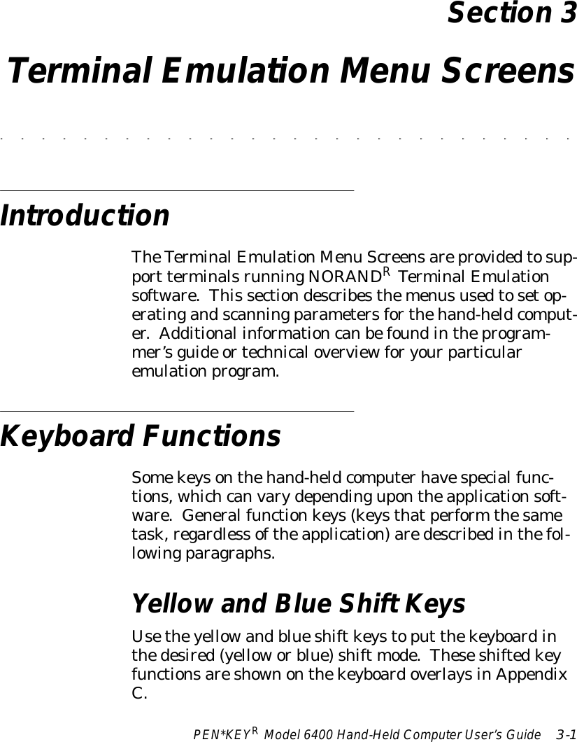 PEN*KEYRModel6400 Hand-HeldComputerUser’sGuide 3-1Section 3TerminalEmulation Menu Screens&quot;&quot;&quot;&quot;&quot;&quot;&quot;&quot;&quot;&quot;&quot;&quot;&quot;&quot;&quot;&quot;&quot;&quot;&quot;&quot;&quot;&quot;&quot;&quot;&quot;&quot;&quot;&quot;IntroductionTheTerminalEmulationMenu Screensareprovidedtosup-port terminalsrunningNORANDRTerminalEmulationsoftware.This sectiondescribesthemenususedtosetop-eratingandscanningparametersforthehand-heldcomput-er.Additional informationcanbefoundintheprogram-mer’sguide ortechnicaloverviewforyourparticularemulationprogram.Keyboard FunctionsSomekeysonthehand-heldcomputerhavespecialfunc-tions, whichcanvarydependingupontheapplicationsoft-ware. Generalfunctionkeys(keysthatperform thesametask,regardless oftheapplication)aredescribedinthefol-lowingparagraphs.Yellowand BlueShift KeysUsetheyellowandblueshiftkeystoput thekeyboardinthedesired(yelloworblue)shift mode.TheseshiftedkeyfunctionsareshownonthekeyboardoverlaysinAppendixC.