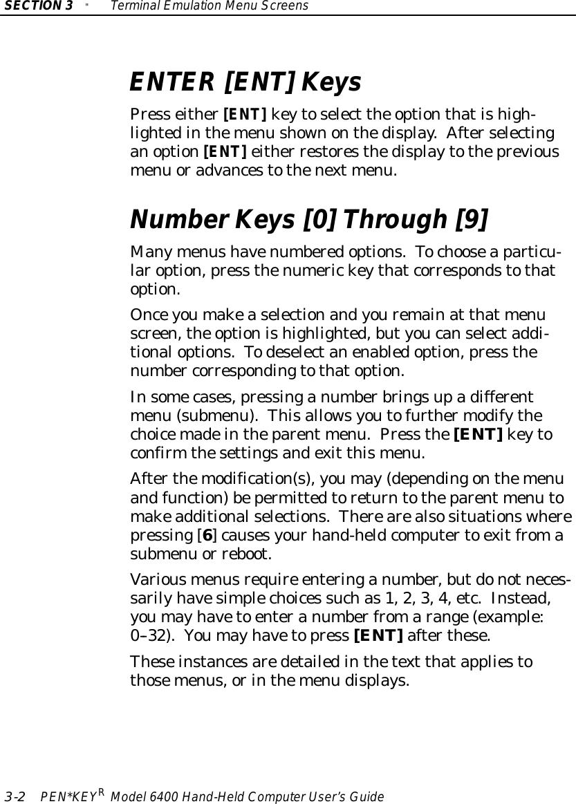 SECTION3&quot;TerminalEmulation Menu Screens3-2PEN*KEYRModel6400 Hand-HeldComputerUser’sGuideENTER[ENT]KeysPress either[ENT]keytoselect the optionthatishigh-lightedinthemenu shownonthedisplay.Afterselectinganoption[ENT]either restoresthedisplaytothepreviousmenu oradvancestothenext menu.NumberKeys [0]Through [9]Manymenushavenumberedoptions.Tochooseaparticu-laroption,press thenumerickeythatcorrespondstothatoption.Onceyoumakeaselectionandyouremainat that menuscreen,the optionishighlighted,butyoucanselectaddi-tionaloptions.Todeselectanenabledoption,press thenumber correspondingtothatoption.Insomecases,pressinganumberbringsupadifferentmenu (submenu).Thisallowsyoutofurthermodifythechoicemadeintheparent menu.Press the[ENT]keytoconfirm thesettingsandexit thismenu.Afterthemodification(s),youmay(dependingonthemenuandfunction)bepermittedtoreturntotheparent menu tomakeadditionalselections.Therearealsosituationswherepressing[6]causesyourhand-heldcomputerto exitfromasubmenu or reboot.Variousmenusrequire enteringanumber,butdonotneces-sarilyhavesimplechoices suchas1,2,3,4,etc.Instead,youmayhaveto enteranumberfromarange(example:0--32).Youmayhavetopress [ENT]afterthese.Theseinstancesaredetailedinthetext thatappliestothosemenus,orinthemenu displays.