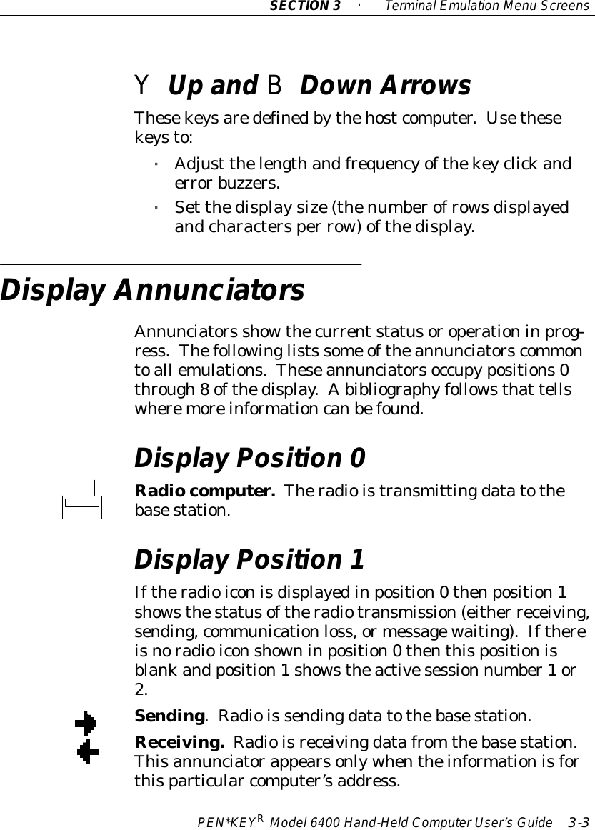 SECTION3&quot;TerminalEmulation Menu ScreensPEN*KEYRModel6400 Hand-HeldComputerUser’sGuide 3-3YUpand BDownArrowsThesekeysaredefinedbythehostcomputer.Usethesekeysto:&quot;Adjust thelengthandfrequencyofthekeyclickanderrorbuzzers.&quot;Set thedisplaysize(thenumberofrowsdisplayedandcharactersper row)ofthedisplay.Display AnnunciatorsAnnunciators showthecurrentstatusoroperationinprog-ress.Thefollowinglists some oftheannunciatorscommontoall emulations.Theseannunciatorsoccupypositions0through8ofthedisplay.Abibliographyfollowsthat tellswheremoreinformationcanbefound.Display Position 0Radiocomputer.Theradioistransmittingdatatothebasestation.Display Position 1Iftheradioiconisdisplayedinposition0thenposition1showsthestatusoftheradiotransmission(either receiving,sending,communicationloss,ormessagewaiting).Ifthereisnoradioiconshowninposition0thenthispositionisblankand position1showstheactivesession number1or2.Sending.Radiois sendingdatatothebasestation.Receiving.Radioisreceivingdatafrom thebasestation.Thisannunciatorappearsonlywhentheinformationisforthisparticular computer’saddress.