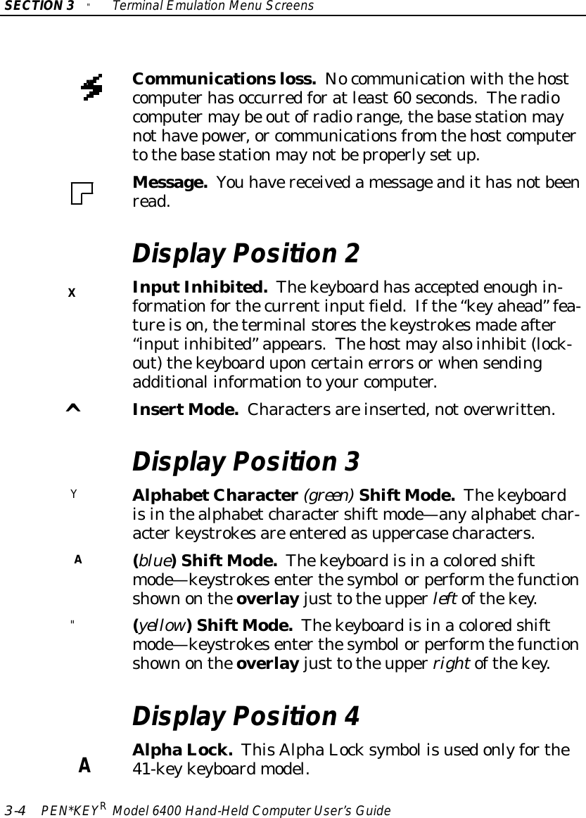 X^YA&quot;ASECTION3&quot;TerminalEmulation Menu Screens3-4PEN*KEYRModel6400 Hand-HeldComputerUser’sGuideCommunicationsloss.Nocommunicationwiththehostcomputerhasoccurredforatleast60 seconds.Theradiocomputermaybe outofradiorange,thebasestationmaynothavepower,or communicationsfrom thehostcomputertothebasestationmaynotbeproperlysetup.Message.You havereceivedamessageandithasnotbeenread.Display Position 2InputInhibited.Thekeyboardhasacceptedenoughin-formationforthecurrentinputfield.Ifthe“keyahead”fea-tureison,theterminalstoresthekeystrokesmadeafter“inputinhibited”appears.Thehost mayalsoinhibit(lock-out)thekeyboarduponcertainerrorsorwhensendingadditional informationtoyour computer.InsertMode.Charactersareinserted,notoverwritten.Display Position 3AlphabetCharacter(green)ShiftMode.Thekeyboardisinthealphabetcharactershift mode—anyalphabetchar-acterkeystrokesare enteredasuppercasecharacters.(blue)ShiftMode.Thekeyboardisinacoloredshiftmode—keystrokesenterthesymbolorperform thefunctionshownontheoverlay just totheupperleftofthekey.(yellow)ShiftMode.Thekeyboardisinacoloredshiftmode—keystrokesenterthesymbolorperform thefunctionshownontheoverlay just totheupperrightofthekey.Display Position 4AlphaLock.ThisAlphaLocksymbol isusedonlyforthe41-keykeyboardmodel.