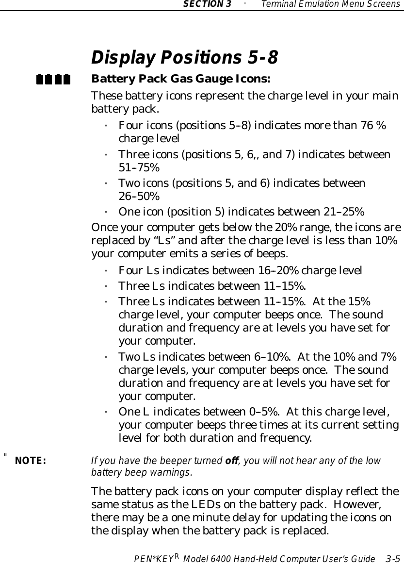 SECTION3&quot;TerminalEmulation Menu ScreensPEN*KEYRModel6400 Hand-HeldComputerUser’sGuide 3-5Display Positions 5-8BatteryPackGasGaugeIcons:Thesebatteryiconsrepresent thechargelevel inyourmainbatterypack.&quot;Fouricons(positions5--8)indicatesmorethan76 %chargelevel&quot;Three icons(positions5,6,, and7)indicatesbetween51--75%&quot;Twoicons(positions5,and6)indicatesbetween26--50%&quot;Oneicon(position5)indicatesbetween21--25%Onceyour computergetsbelowthe20%range,theiconsarereplacedby“Ls”andafterthechargelevel isless than10%your computeremitsaseriesofbeeps.&quot;FourLsindicatesbetween16--20%chargelevel&quot;Three Lsindicatesbetween11--15%.&quot;Three Lsindicatesbetween11--15%.At the15%chargelevel,your computerbeepsonce.Thesounddurationandfrequencyareatlevelsyou havesetforyour computer.&quot;TwoLsindicatesbetween6--10%.At the10%and7%chargelevels,your computerbeepsonce.Thesounddurationandfrequencyareatlevelsyou havesetforyour computer.&quot;OneLindicatesbetween0--5%.At thischargelevel,your computerbeepsthree timesatitscurrentsettinglevelforbothdurationandfrequency.&quot;NOTE:If you havethe beeperturned off,you will nothearanyof the lowbatterybeep warnings.Thebatterypackiconsonyour computerdisplayreflect thesamestatusastheLEDsonthebatterypack.However,theremaybeaoneminutedelayforupdatingtheiconsonthedisplaywhenthebatterypackisreplaced.