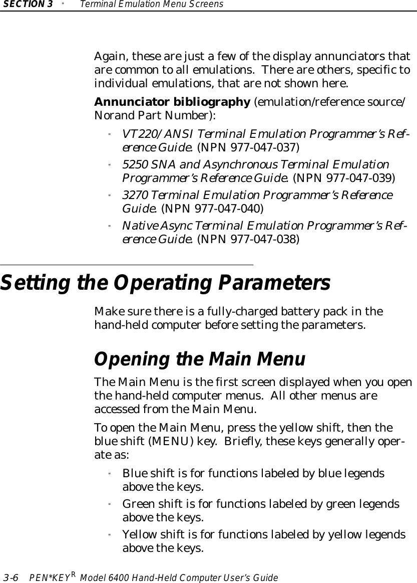 SECTION3&quot;TerminalEmulation Menu Screens3-6PEN*KEYRModel6400 Hand-HeldComputerUser’sGuideAgain,thesearejustafewofthedisplayannunciatorsthatarecommontoall emulations.Thereare others,specifictoindividualemulations,thatarenotshown here.Annunciatorbibliography(emulation/referencesource/NorandPartNumber):&quot;VT220/ANSITerminalEmulationProgrammer’sRef-erence Guide.(NPN977-047-037)&quot;5250 SNAand AsynchronousTerminalEmulationProgrammer’sReference Guide.(NPN977-047-039)&quot;3270 TerminalEmulationProgrammer’sReferenceGuide.(NPN977-047-040)&quot;NativeAsyncTerminalEmulationProgrammer’sRef-erence Guide.(NPN977-047-038)Setting theOperating ParametersMakesurethereisafully-chargedbatterypackinthehand-heldcomputerbeforesettingtheparameters.Opening theMainMenuTheMainMenu isthefirstscreendisplayedwhenyouopenthehand-heldcomputermenus.All othermenusareaccessedfrom theMainMenu.To opentheMainMenu,press theyellowshift,thentheblueshift(MENU)key.Briefly,thesekeysgenerallyoper-ateas:&quot;Blueshiftisforfunctionslabeledbybluelegendsabovethekeys.&quot;Greenshiftisforfunctionslabeledby greenlegendsabovethekeys.&quot;Yellowshiftisforfunctionslabeledby yellowlegendsabovethekeys.