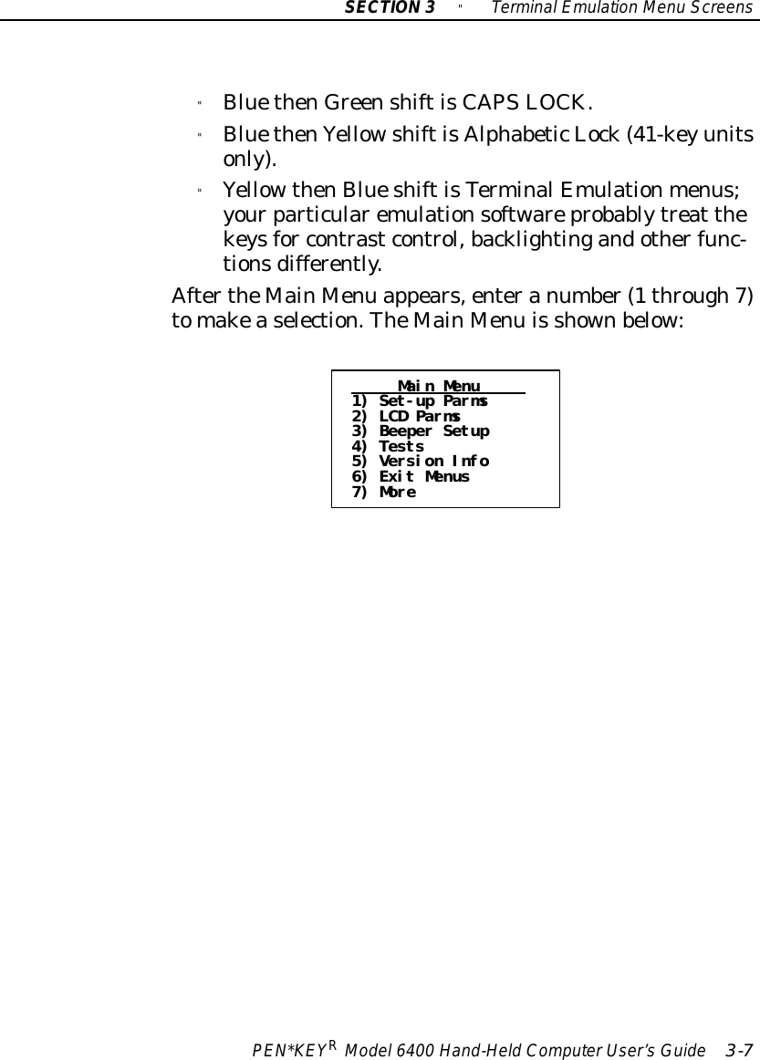 SECTION3&quot;TerminalEmulation Menu ScreensPEN*KEYRModel6400 Hand-HeldComputerUser’sGuide 3-7&quot;BluethenGreenshiftisCAPSLOCK.&quot;BluethenYellowshiftisAlphabeticLock(41-keyunitsonly).&quot;YellowthenBlueshiftisTerminalEmulationmenus;yourparticularemulationsoftwareprobablytreat thekeysfor contrastcontrol,backlightingandotherfunc-tionsdifferently.AftertheMainMenu appears,enteranumber(1through7)tomakeaselection.TheMainMenu is shownbelow:Main Menu1) Set-up Parms2) LCD Parms3) Beeper Setup4) Tests5) Version Info6) Exit Menus7) More