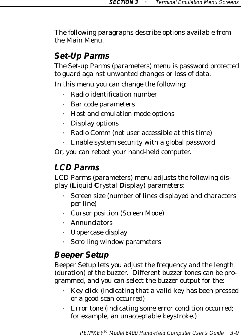 SECTION3&quot;TerminalEmulation Menu ScreensPEN*KEYRModel6400 Hand-HeldComputerUser’sGuide 3-9Thefollowingparagraphsdescribe optionsavailablefromtheMainMenu.Set-UpParmsTheSet-upParms(parameters)menu ispassword protectedtoguardagainstunwantedchangesorloss ofdata.Inthismenu youcanchangethefollowing:&quot;Radioidentification number&quot;Bar codeparameters&quot;Hostandemulationmode options&quot;Displayoptions&quot;RadioComm (notuseraccessibleat thistime)&quot;EnablesystemsecuritywithaglobalpasswordOr,youcanrebootyourhand-heldcomputer.LCD ParmsLCDParms(parameters)menu adjuststhefollowingdis-play(LiquidCrystalDisplay)parameters:&quot;Screensize(numberoflinesdisplayedandcharactersperline)&quot;Cursorposition(ScreenMode)&quot;Annunciators&quot;Uppercasedisplay&quot;ScrollingwindowparametersBeeperSetupBeeperSetupletsyouadjust thefrequencyandthelength(duration)ofthebuzzer. Differentbuzzertonescanbepro-grammed,andyoucanselect thebuzzeroutputforthe:&quot;Keyclick(indicatingthatavalidkeyhasbeenpressedoragoodscanoccurred)&quot;Errortone(indicatingsome error conditionoccurred;forexample,an unacceptablekeystroke.)