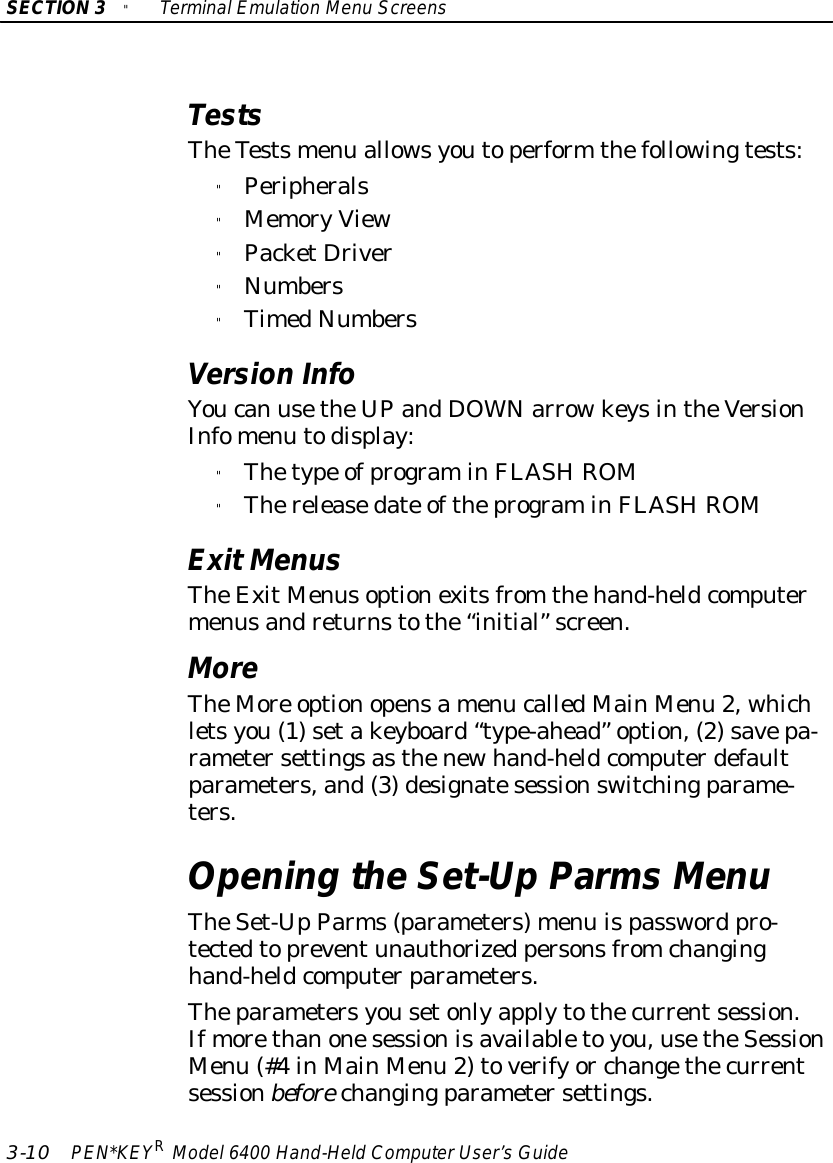 SECTION3&quot;TerminalEmulation Menu Screens3-10 PEN*KEYRModel6400 Hand-HeldComputerUser’sGuideTestsTheTestsmenu allowsyoutoperform thefollowingtests:&quot;Peripherals&quot;MemoryView&quot;PacketDriver&quot;Numbers&quot;TimedNumbersVersion InfoYoucan usetheUPandDOWNarrowkeysintheVersionInfomenu todisplay:&quot;Thetype ofprograminFLASHROM&quot;Thereleasedate oftheprograminFLASHROMExitMenusTheExitMenusoptionexitsfrom thehand-heldcomputermenusandreturnstothe“initial”screen.MoreTheMore optionopensamenu calledMainMenu 2, whichletsyou(1)setakeyboard“type-ahead”option,(2)savepa-rametersettingsasthenewhand-heldcomputerdefaultparameters,and(3)designatesessionswitchingparame-ters.Opening theSet-UpParmsMenuTheSet-UpParms(parameters)menu ispassword pro-tectedtopreventunauthorized personsfromchanginghand-heldcomputerparameters.Theparametersyousetonlyapplytothecurrentsession.Ifmorethanonesessionisavailabletoyou,usetheSessionMenu (#4 inMainMenu 2)toverifyor changethecurrentsessionbefore changingparametersettings.