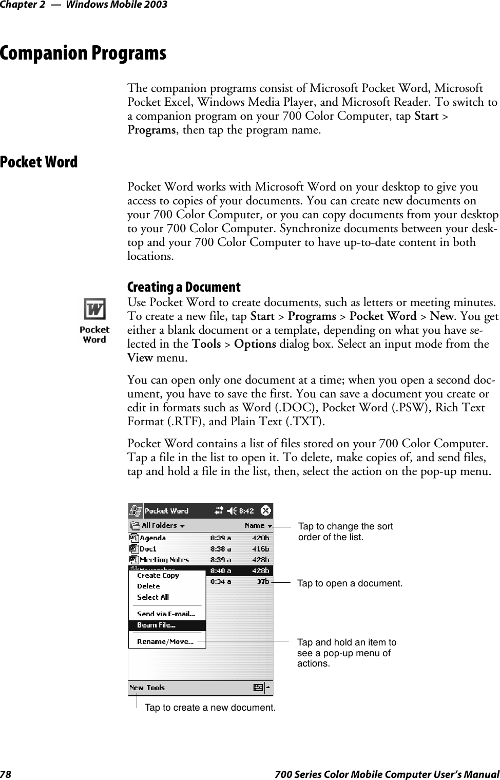 Windows Mobile 2003Chapter —278 700 Series Color Mobile Computer User’s ManualCompanion ProgramsThe companion programs consist of Microsoft Pocket Word, MicrosoftPocket Excel, Windows Media Player, and Microsoft Reader. To switch toa companion program on your 700 Color Computer, tap Start &gt;Programs, then tap the program name.Pocket WordPocket Word works with Microsoft Word on your desktop to give youaccess to copies of your documents. You can create new documents onyour 700 Color Computer, or you can copy documents from your desktopto your 700 Color Computer. Synchronize documents between your desk-top and your 700 Color Computer to have up-to-date content in bothlocations.Creating a DocumentUse Pocket Word to create documents, such as letters or meeting minutes.To create a new file, tap Start &gt;Programs &gt;Pocket Word &gt;New.Yougeteither a blank document or a template, depending on what you have se-lected in the Tools &gt;Options dialog box. Select an input mode from theView menu.You can open only one document at a time; when you open a second doc-ument, you have to save the first. You can save a document you create oredit in formats such as Word (.DOC), Pocket Word (.PSW), Rich TextFormat (.RTF), and Plain Text (.TXT).Pocket Word contains a list of files stored on your 700 Color Computer.Tap a file in the list to open it. To delete, make copies of, and send files,tap and hold a file in the list, then, select the action on the pop-up menu.Tap to change the sortorder of the list.Tap to create a new document.Tap to open a document.Tap and hold an item tosee a pop-up menu ofactions.